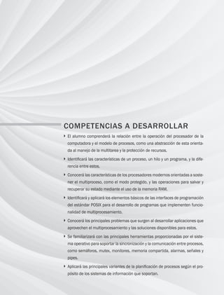 38 Capítulo 3 Administración de procesos
COMPETENCIAS A DESARROLLAR
} 
El alumno comprenderá la relación entre la operación del procesador de la
computadora y el modelo de procesos, como una abstracción de esta orienta-
da al manejo de la multitarea y la protección de recursos.
} 
Identificará las características de un proceso, un hilo y un programa, y la dife-
rencia entre estos.
} 
Conocerá las características de los procesadores modernos orientadas a soste-
ner el multiproceso, como el modo protegido, y las operaciones para salvar y
recuperar su estado mediante el uso de la memoria RAM.
} 
Identificará y aplicará los elementos básicos de las interfaces de programación
del estándar POSIX para el desarrollo de programas que implementen funcio-
nalidad de multiprocesamiento.
} 
Conocerá los principales problemas que surgen al desarrollar aplicaciones que
aprovechen el multiprocesamiento y las soluciones disponibles para estos.
} 
Se familiarizará con las principales herramientas proporcionadas por el siste-
ma operativo para soportar la sincronización y la comunicación entre procesos,
como semáforos, mutex, monitores, memoria compartida, alarmas, señales y
pipes.
} 
Aplicará las principales variantes de la planificación de procesos según el pro-
pósito de los sistemas de información que soportan.
03 Sistemas operativos cap 3.indd 38 9/29/15 11:47 AM
 