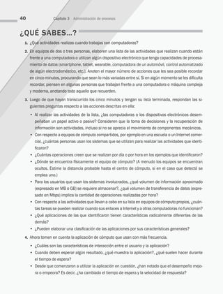 ¿QUÉ SABES…?
1. ¿Qué actividades realizas cuando trabajas con computadoras?
2. En equipos de dos o tres personas, elaboren una lista de las actividades que realizan cuando están
frente a una computadora o utilizan algún dispositivo electrónico que tenga capacidades de procesa-
miento de datos (smartphone, tablet, wearable, computadora de un automóvil, control automati­
zado
de algún electrodoméstico, etc.). Anoten el mayor número de acciones que les sea posible recordar
en cinco minutos, procurando que sean lo más variadas entre sí. Si en algún momento se les dificulta
recordar, piensen en algunas personas que trabajan frente a una computadora o máquina compleja
y moderna, anotando todo aquello que recuerden.
3. Luego de que hayan transcurrido los cinco minutos y tengan su lista terminada, respondan las si-
guientes preguntas respecto a las acciones descritas en ella:
		 • Al realizar las actividades de la lista, ¿las computadoras o los dispositivos electrónicos desem­
peñaban un papel activo o pasivo? Consideren que la toma de decisiones y la recuperación de
información son actividades, incluso si no se aprecia el movimiento de componentes mecánicos.
		 • Con respecto a equipos de cómputo compartidos, por ejemplo en una escuela o un Internet comer-
cial, ¿cuántas personas usan los sistemas que se utilizan para realizar las actividades que identi-
ficaron?
		 • ¿Cuántas operaciones creen que se realizan por día o por hora en los ejemplos que identificaron?
		 • ¿Dónde se encuentra físicamente el equipo de cómputo? (A menudo los equipos se encuentran
ocultos. Estime la distancia probable hasta el centro de cómputo, si en el caso que detectó se
emplea uno.)
		 • Para los usuarios que usan los sistemas involucrados, ¿qué volumen de información aproximado
(expresado en MB o GB) se requiere almacenar?, ¿qué volumen de transferencia de datos (expre-
sado en Mbps) implica la cantidad de operaciones realizadas por hora?
		 • Con respecto a las actividades que llevan a cabo en su lista en equipos de cómputo propios, ¿cuán­
tas tareas se pueden realizar cuando sus enlaces a Internet y a otras computadoras no funcionan?
		 • ¿Qué aplicaciones de las que identificaron tienen características radicalmente diferentes de las
demás?
		 • ¿Pueden elaborar una clasificación de las aplicaciones por sus características generales?
4. Ahora tomen en cuenta la aplicación de cómputo que usan con más frecuencia.
		 • ¿Cuáles son las características de interacción entre el usuario y la aplicación?
		 • Cuando deben esperar algún resultado, ¿qué muestra la aplicación?, ¿qué suelen hacer durante
el tiempo de espera?
		 • Desde que comenzaron a utilizar la aplicación en cuestión, ¿han notado que el desempeño mejo-
ra o empeora? Es decir, ¿ha cambiado el tiempo de espera y la velocidad de respuesta?
40 Capítulo 3 Administración de procesos
03 Sistemas operativos cap 3.indd 40 9/29/15 11:47 AM
 