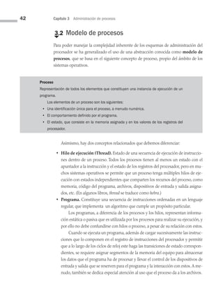 42 Capítulo 3 Administración de procesos
€
3.2 Modelo de procesos
Para poder manejar la complejidad inherente de los esquemas de administración del
procesador se ha generalizado el uso de una abstracción conocida como modelo de
procesos, que se basa en el siguiente concepto de proceso, propio del ámbito de los
sistemas operativos.
Proceso
Representación de todos los elementos que constituyen una instancia de ejecución de un
programa.
Los elementos de un proceso son los siguientes:
• Una identificación única para el proceso, a menudo numérica.
• El comportamiento definido por el programa.
• El estado, que consiste en la memoria asignada y en los valores de los registros del
procesador.
Asimismo, hay dos conceptos relacionados que debemos diferenciar:
• Hilo de ejecución (Thread). Estado de una secuencia de ejecución de instruccio­
nes dentro de un proceso. Todos los procesos tienen al menos un estado con el
apuntador a la instrucción y el estado de los registros del procesador, pero en mu­
chos sistemas operativos se permite que un proceso tenga múltiples hilos de eje­
cución con estados independientes que comparten los recursos del proceso, como
memoria, código del programa, archivos, dispositivos de entrada y salida asigna­
dos, etc. (En algunos libros, thread se traduce como hebra.)
• Programa. Constituye una secuencia de instrucciones ordenadas en un lenguaje
regular, que implementa un algoritmo que cumple un propósito particular.
		 Los programas, a diferencia de los procesos y los hilos, representan informa­
ción estática o pasiva que es utilizada por los procesos para realizar su ejecución, y
por ello no debe confundirse con hilos o proceso, a pesar de su relación con estos.
		 Cuando se ejecuta un programa, además de cargar sucesivamente las instruc­
ciones que lo componen en el registro de instrucciones del procesador y permitir
que a lo largo de los ciclos de reloj este haga las transiciones de estado correspon­
dientes, se requiere asignar segmentos de la memoria del equipo para almacenar
los datos que el programa ha de procesar y llevar el control de los dispositivos de
entrada y salida que se reserven para el programa y la interacción con estos.A me­
nudo, también se dedica especial atención al uso que el proceso da a los archivos.
03 Sistemas operativos cap 3.indd 42 9/29/15 11:47 AM
 