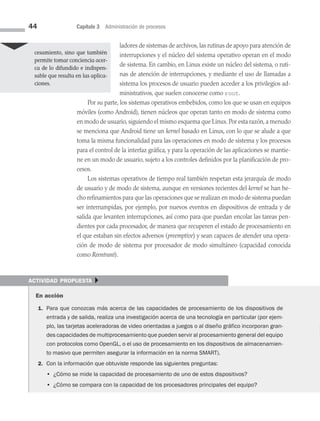 44 Capítulo 3 Administración de procesos
ladores de sistemas de archivos, las rutinas de apoyo para atención de
interrupciones y el núcleo del sistema operativo operan en el modo
de sistema. En cambio, en Linux existe un núcleo del sistema, o ruti­
nas de atención de interrupciones, y mediante el uso de llamadas a
sistema los procesos de usuario pueden acceder a los privilegios ad­
ministrativos, que suelen conocerse como root.
Por su parte, los sistemas operativos embebidos, como los que se usan en equipos
móviles (como Android), tienen núcleos que operan tanto en modo de sistema como
en modo de usuario, siguiendo el mismo esquema que Linux. Por esta razón, a menudo
se menciona que Android tiene un kernel basado en Linux, con lo que se alude a que
toma la misma funcionalidad para las operaciones en modo de sistema y los procesos
para el control de la interfaz gráfica, y para la operación de las aplicaciones se mantie­
ne en un modo de usuario, sujeto a los controles definidos por la planificación de pro­
cesos.
Los sistemas operativos de tiempo real también respetan esta jerarquía de modo
de usuario y de modo de sistema, aunque en versiones recientes del kernel se han he­
cho refinamientos para que las operaciones que se realizan en modo de sistema puedan
ser interrumpidas, por ejemplo, por nuevos eventos en dispositivos de entrada y de
salida que levanten interrupciones, así como para que puedan encolar las tareas pen­
dientes por cada procesador, de manera que recuperen el estado de procesamiento en
el que estaban sin efectos adversos (preemptive) y sean capaces de atender una opera­
ción de modo de sistema por procesador de modo simultáneo (capacidad conocida
como Reentrant).
cesamiento, sino que también
permite tomar conciencia acer­
ca de lo difundido e indispen­
sable que resulta en las aplica­
ciones.
actividad propuesta }
En acción
1. Para que conozcas más acerca de las capacidades de procesamiento de los dispositivos de
entrada y de salida, realiza una investigación acerca de una tecnología en particular (por ejem-
plo, las tarjetas aceleradoras de video orientadas a juegos o al diseño gráfico incorporan gran-
des capacidades de multiprocesamiento que pueden servir al procesamiento general del equipo
con protocolos como OpenGL, o el uso de procesamiento en los dispositivos de almacenamien-
to masivo que permiten asegurar la información en la norma SMART).
2. Con la información que obtuviste responde las siguientes preguntas:
		 • 
¿Cómo se mide la capacidad de procesamiento de uno de estos dispositivos?
		 • ¿Cómo se compara con la capacidad de los procesadores principales del equipo?
03 Sistemas operativos cap 3.indd 44 9/29/15 11:47 AM
 