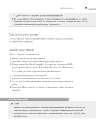 Modelo de procesos 45
Ciclo de vida de un proceso
El ciclo de vida de un proceso consta de tres etapas principales: la creación, la ejecución
y la terminación de los procesos.
Creación de un proceso
Para tener un proceso activo es necesario:
1. Reservar los recursos que le serán asignados.
2. Asignar los elementos en la planificación de procesos para atenderlo.
3. Preparar un estado inicial en el procesador y la memoria que incluya cargar el códi­
go del programa a la memoria antes de llevar a cabo las instrucciones del programa.
Por lo general, para iniciar un proceso existen cuatro mecanismos:
1. Como parte del arranque del sistema operativo.
2. A partir de un proceso existente, mediante una llamada al sistema.
3. Con una petición del usuario mediante un intérprete de comandos o una interfaz
gráfica.
4. Como parte del procesamiento por lotes en un sistema que lo realice de manera
automática.
		 • ¿Cómo se realiza un programa que aproveche esa capacidad?
3. En equipo, recopilen información acerca de las posibles aplicaciones de uso cotidiano que podrían
mejorarse, con el fin de que puedan ser aprovechadas al máximo. Comenten en clase, con sus
compañeros, si sería rentable en términos de costo-beneficio.
actividad propuesta }
En acción
1. Identifica los diversos procesos de diferentes sistemas operativos que sean iniciados con los
mecanismos antes mencionados (por ejemplo, Time-Share, UNIX y embebido como Android).
2. Busca información acerca de las facilidades correspondientes en tiempo real, como RTLinux y
Wind River Linux.
03 Sistemas operativos cap 3.indd 45 9/29/15 11:47 AM
 