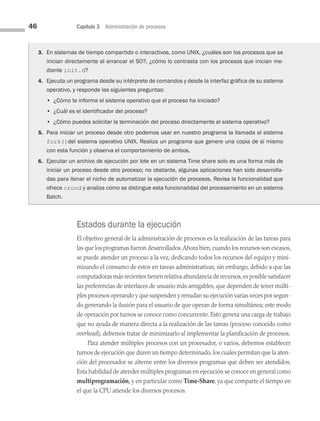 46 Capítulo 3 Administración de procesos
Estados durante la ejecución
El objetivo general de la administración de procesos es la realización de las tareas para
las que los programas fueron desarrollados.Ahora bien,cuando los recursos son escasos,
se puede atender un proceso a la vez, dedicando todos los recursos del equipo y mini­
mizando el consumo de estos en tareas administrativas; sin embargo, debido a que las
computadoras más recientes tienen relativa abundancia de recursos,es posible satisfacer
las preferencias de interfaces de usuario más amigables, que dependen de tener múlti­
ples procesos operando y que suspenden y renudan su ejecución varias veces por segun­
do generando la ilusión para el usuario de que operan de forma simultánea; este modo
de operación por turnos se conoce como concurrente. Esto genera una carga de trabajo
que no ayuda de manera directa a la realización de las tareas (proceso conocido como
overhead); debemos tratar de minimizarlo al implementar la planificación de procesos.
Para atender múltiples procesos con un procesador, o varios, debemos establecer
turnos de ejecución que duren un tiempo determinado, los cuales permitan que la aten­
ción del procesador se alterne entre los diversos programas que deben ser atendidos.
Esta habilidad de atender múltiples programas en ejecución se conoce en general como
multiprogramación, y en particular como Time-Share, ya que comparte el tiempo en
el que la CPU atiende los diversos procesos.
3. En sistemas de tiempo compartido o interactivos, como UNIX, ¿cuáles son los procesos que se
inician directamente al arrancar el SO?, ¿cómo lo contrasta con los procesos que inician me-
diante init.d?
4. Ejecuta un programa desde su intérprete de comandos y desde la interfaz gráfica de su sistema
operativo, y responde las siguientes preguntas:
		 • ¿Cómo te informa el sistema operativo que el proceso ha iniciado?
		 • ¿Cuál es el identificador del proceso?
		 • ¿Cómo puedes solicitar la terminación del proceso directamente al sistema operativo?
5. Para iniciar un proceso desde otro podemos usar en nuestro programa la llamada al sistema
fork()del sistema operativo UNIX. Realiza un programa que genere una copia de sí mismo
con esta función y observa el comportamiento de ambos.
6. Ejecutar un archivo de ejecución por lote en un sistema Time share solo es una forma más de
iniciar un proceso desde otro proceso; no obstante, algunas aplicaciones han sido desarrolla-
das para llenar el nicho de automatizar la ejecución de procesos. Revisa la funcionalidad que
ofrece crond y analiza cómo se distingue esta funcionalidad del procesamiento en un sistema
Batch.
03 Sistemas operativos cap 3.indd 46 9/29/15 11:47 AM
 