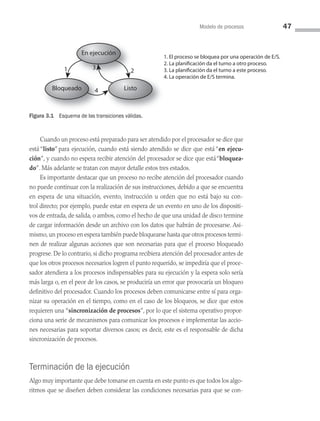 Modelo de procesos 47
1. El proceso se bloquea por una operación de E/S.
2. La planificación da el turno a otro proceso.
3. La planificación da el turno a este proceso.
4. La operación de E/S termina.
En ejecución
1
4
3 2
4
Bloqueado
4
Listo
Figura 3.1 Esquema de las transiciones válidas.
Cuando un proceso está preparado para ser atendido por el procesador se dice que
está“listo”para ejecución, cuando está siendo atendido se dice que está“en ejecu-
ción”, y cuando no espera recibir atención del procesador se dice que está“bloquea-
do”. Más adelante se tratan con mayor detalle estos tres estados.
Es importante destacar que un proceso no recibe atención del procesador cuando
no puede continuar con la realización de sus instrucciones, debido a que se encuentra
en espera de una situación, evento, instrucción u orden que no está bajo su con­
trol directo; por ejemplo, puede estar en espera de un evento en uno de los dispositi­
vos de entrada, de salida, o ambos, como el hecho de que una unidad de disco termine
de cargar información desde un archivo con los datos que habrán de procesarse. Asi­
mismo, un proceso en espera también puede bloquearse hasta que otros procesos termi­
nen de rea­
lizar algunas acciones que son necesarias para que el proceso bloqueado
progrese. De lo contrario, si dicho programa recibiera atención del procesador antes de
que los otros procesos necesarios logren el punto requerido, se impediría que el proce­
sador atendiera a los procesos indispensables para su ejecución y la espera solo sería
más larga o, en el peor de los casos, se produciría un error que provocaría un bloqueo
definitivo del procesador. Cuando los procesos deben comunicarse entre sí para orga­
nizar su operación en el tiempo, como en el caso de los bloqueos, se dice que estos
requieren una “sincronización de procesos”, por lo que el sistema operativo propor­
ciona una serie de mecanismos para comunicar los procesos e implementar las accio­
nes necesarias para soportar diversos casos; es decir, este es el responsable de dicha
sincroni­
zación de procesos.
Terminación de la ejecución
Algo muy importante que debe tomarse en cuenta en este punto es que todos los algo­
ritmos que se diseñen deben considerar las condiciones necesarias para que se con­
03 Sistemas operativos cap 3.indd 47 9/29/15 11:47 AM
 