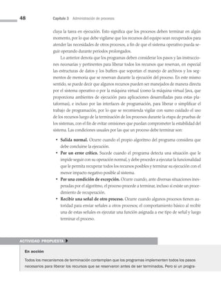 48 Capítulo 3 Administración de procesos
cluya la tarea en ejecución. Esto significa que los procesos deben terminar en algún
momento, por lo que debe vigilarse que los recursos del equipo sean recuperados para
atender las necesidades de otros procesos, a fin de que el sistema operativo pueda se­
guir operando durante periodos prolongados.
Lo anterior denota que los programas deben considerar los pasos y las instruccio­
nes necesarias y pertinentes para liberar todos los recursos que reservan, en especial
las estructuras de datos y los buffers que soportan el manejo de archivos y los seg­
mentos de memoria que se reservan durante la ejecución del proceso. En este mismo
sentido, se puede decir que algunos recursos pueden ser manejados de manera directa
por el sistema operativo o por la máquina virtual (como la máquina virtual Java, que
proporciona ambientes de ejecución para aplicaciones desarrolladas para estas pla­
taformas), e incluso por las interfaces de programación, para liberar o simplificar el
trabajo de programación, por lo que se recomienda vigilar con sumo cuidado el uso
de los recursos luego de la terminación de los procesos durante la etapa de pruebas de
los sistemas, con el fin de evitar omisiones que puedan comprometer la estabilidad del
sistema. Las condiciones usuales por las que un proceso debe terminar son:
• Salida normal. Ocurre cuando el propio algoritmo del programa considera que
debe concluirse la ejecución.
• Por un error crítico. Sucede cuando el programa detecta una situación que le
impide seguir con su operación normal,y debe proceder a ejecutar la funcionalidad
que le permita recuperar todos los recursos posibles y terminar su ejecución con el
menor impacto negativo posible al sistema.
• Por una condición de excepción. Ocurre cuando, ante diversas situaciones ines­
peradas por el algoritmo, el proceso procede a terminar, incluso si existe un proce­
dimiento de recuperación.
• Recibir una señal de otro proceso. Ocurre cuando algunos procesos tienen au­
toridad para enviar señales a otros procesos; el comportamiento básico al recibir
una de estas señales es ejecutar una función asignada a ese tipo de señal y luego
terminar el proceso.
actividad propuesta }
En acción
Todos los mecanismos de terminación contemplan que los programas implementen todos los pasos
necesarios para liberar los recursos que se reservaron antes de ser terminados. Pero si un progra-
03 Sistemas operativos cap 3.indd 48 9/29/15 11:47 AM
 