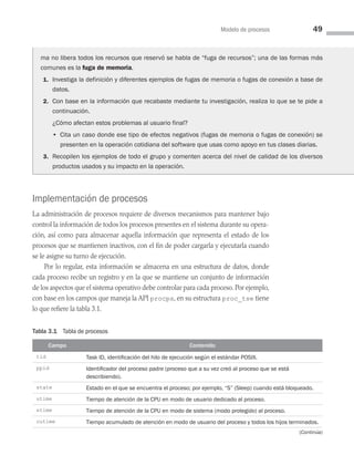 Modelo de procesos 49
Implementación de procesos
La administración de procesos requiere de diversos mecanismos para mantener bajo
control la información de todos los procesos presentes en el sistema durante su opera­
ción, así como para almacenar aquella información que representa el estado de los
procesos que se mantienen inactivos, con el fin de poder cargarla y ejecutarla cuando
se le asigne su turno de ejecución.
Por lo regular, esta información se almacena en una estructura de datos, donde
cada proceso recibe un registro y en la que se mantiene un conjunto de información
de los aspectos que el sistema operativo debe controlar para cada proceso. Por ejemplo,
con base en los campos que maneja la API procps, en su estructura proc_tse tiene
lo que refiere la tabla 3.1.
Tabla 3.1 Tabla de procesos
Campo Contenido
tid Task ID, identificación del hilo de ejecución según el estándar POSIX.
ppid Identificador del proceso padre (proceso que a su vez creó al proceso que se está
describiendo).
state Estado en el que se encuentra el proceso; por ejemplo, “S” (Sleep) cuando está bloqueado.
utime Tiempo de atención de la CPU en modo de usuario dedicado al proceso.
stime Tiempo de atención de la CPU en modo de sistema (modo protegido) al proceso.
cutime Tiempo acumulado de atención en modo de usuario del proceso y todos los hijos terminados.
(Continúa)
ma no libera todos los recursos que reservó se habla de “fuga de recursos”; una de las formas más
comunes es la fuga de memoria.
1. Investiga la definición y diferentes ejemplos de fugas de memoria o fugas de conexión a base de
datos.
2. Con base en la información que recabaste mediante tu investigación, realiza lo que se te pide a
continuación.
		
¿Cómo afectan estos problemas al usuario final?
		 • 
Cita un caso donde ese tipo de efectos negativos (fugas de memoria o fugas de conexión) se
presenten en la operación cotidiana del software que usas como apoyo en tus clases diarias.
3. Recopilen los ejemplos de todo el grupo y comenten acerca del nivel de calidad de los diversos
productos usados y su impacto en la operación.
03 Sistemas operativos cap 3.indd 49 9/29/15 11:47 AM
 