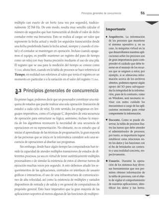 Principios generales de concurrencia 51
múltiplo casi exacto de un hertz (una vez por segundo), tradicio­
nalmente 32 768 Hz. De este modo, resulta muy sencillo calcular el
número de segundos que han transcurrido al dividir el valor de dicho
contador entre esa frecuencia. Esto se realiza al cargar un valor que
represente la fecha actual y medir los segundos transcurridos desde
una fecha predefinida hasta la fecha actual, siempre y cuando el cris­
tal y el contador se mantengan en operación. Incluso cuando apaga­
mos el equipo, es posible mantener un registro del paso de tiempo
como un reloj con muy buena precisión mediante el uso de una pila.
El registro que se usa para la medición del tiempo se conoce como
Time; ahora bien, cuando en la tabla de procesos se hace referencia al
Tiempo, en realidad nos referimos al valor que tenía el registro en un
momento en particular o a la variación en el valor del registro Time.
€
3.3 Principios generales de concurrencia
En primer lugar, podemos decir que un procesador constituye una má­
quina de estados que puede realizar una sola operación (transición de
estado) a cada ciclo de reloj. En este sentido, los programas en len­
guajes imperativos, como el Lenguaje C, dependen de esta secuencia
de operación para estructurar su lógica; asimismo, incluso la mayo­
ría de los algoritmos reconocen la necesidad de una secuencia de
operaciones en su representación. No obstante, no es extraño que al
iniciar el aprendizaje de las técnicas de programación, la gran mayoría
de las personas que se inicia en la informática considere solo una se­
cuencia de operaciones al diseñar sus programas.
Sin embargo, desde hace algún tiempo las computadoras han te­
nido la capacidad de atender múltiples transiciones de estados de di­
ferentes procesos, ya sea en virtud de tener auténticamente múltiples
procesadores o de simular la existencia de estos al alternar turnos de
ejecución muchas veces por segundo. A esto debemos añadir los re­
querimientos de las aplicaciones, centrados en interfaces de usuario
gráficas e interactivas, el uso de una infraestructura de comunicacio­
nes de alta velocidad, así como la existencia de múltiples y variados
dispositivos de entrada y de salida y en general de computadoras de
propósito general. Esto hace imperativo que la gran mayoría de las
aplicaciones soporten al menos algunas de las funciones de multipro­
Importante
♠ Arquitecto. La información
de los procesos que mantiene
el sistema operativo y, en su
caso, la máquina virtual en la
que desarrollamos nuestras apli­
caciones sobre los procesos son
de gran importancia para com­
prender el cuidado que debe te­
nerse en el manejo de los recur­
sos que se asignen a estos; por
ejemplo, si se almacena infor­
mación acerca de los archivos
abiertos, podemos esperar algún
apoyo del SO para salvaguar­
dar la integridad de la informa­
ción, pues de lo contrario, como
en Windows, será necesa­
rio re­
visar con sumo cuidado los
mecanismos a cargo de las apli­
caciones necesarios para evi­
tar
comprometer la información.
♥ Docente. Como se puede ob­
servar, la tabla de procesos ilus­
tra las tareas que debe atender
el administrador de procesos;
por tanto, es importante lograr
establecer estas relaciones en­
tre los datos y las funciones con
el fin de brindarles un contex­
to y una realidad concreta, res­
pectivamente.
♣ Usuario. Durante la opera­
ción de los sistemas hay diver­
sas herramientas que nos per­
miten obtener información de
la tabla de procesos, con el obje­
to de vigilar el comportamien­
to
de nuestras aplicaciones, iden­
tificar los datos y las herra­
03 Sistemas operativos cap 3.indd 51 9/29/15 11:47 AM
 