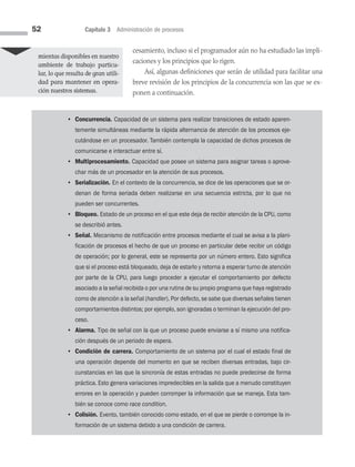 52 Capítulo 3 Administración de procesos
cesamiento, incluso si el programador aún no ha estudiado las impli­
caciones y los principios que lo rigen.
Así, algunas definiciones que serán de utilidad para facilitar una
breve revisión de los principios de la concurrencia son las que se ex­
ponen a continuación.
mientas disponibles en nuestro
ambiente de trabajo particu­
lar, lo que resulta de gran utili­
dad para mantener en opera­
ción nuestros sistemas.
• Concurrencia. Capacidad de un sistema para realizar transiciones de estado aparen-
temente simultáneas mediante la rápida alternancia de atención de los procesos eje-
cutándose en un procesador. También contempla la capacidad de dichos procesos de
comunicarse e interactuar entre sí.
• Multiprocesamiento. Capacidad que posee un sistema para asignar tareas o aprove-
char más de un procesador en la atención de sus procesos.
• Serialización. En el contexto de la concurrencia, se dice de las operaciones que se or-
denan de forma seriada deben realizarse en una secuencia estricta, por lo que no
pueden ser concurrentes.
• Bloqueo. Estado de un proceso en el que este deja de recibir atención de la CPU, como
se describió antes.
• Señal. Mecanismo de notificación entre procesos mediante el cual se avisa a la plani-
ficación de procesos el hecho de que un proceso en particular debe recibir un código
de operación; por lo general, este se representa por un número entero. Esto significa
que si el proceso está bloqueado, deja de estarlo y retorna a esperar turno de atención
por parte de la CPU, para luego proceder a ejecutar el comportamiento por defecto
asociado a la señal recibida o por una rutina de su propio programa que haya registrado
como de atención a la señal (handler). Por defecto, se sabe que diversas señales tienen
comportamientos distintos; por ejemplo, son ignoradas o terminan la ejecución del pro-
ceso.
• Alarma. Tipo de señal con la que un proceso puede enviarse a sí mismo una notifica-
ción después de un periodo de espera.
• Condición de carrera. Comportamiento de un sistema por el cual el estado final de
una operación depende del momento en que se reciben diversas entradas, bajo cir-
cunstancias en las que la sincronía de estas entradas no puede predecirse de forma
práctica. Esto genera variaciones impredecibles en la salida que a menudo constituyen
errores en la operación y pueden corromper la información que se maneja. Esta tam-
bién se conoce como race condition.
• Colisión. Evento, también conocido como estado, en el que se pierde o corrompe la in­
formación de un sistema debido a una condición de carrera.
03 Sistemas operativos cap 3.indd 52 9/29/15 11:47 AM
 