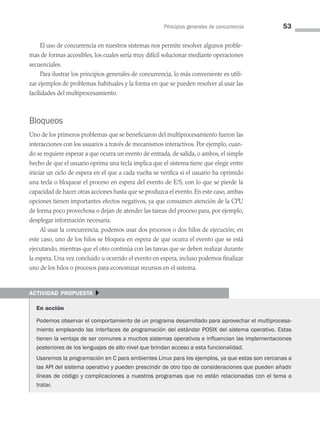 Principios generales de concurrencia 53
El uso de concurrencia en nuestros sistemas nos permite resolver algunos proble­
mas de formas accesibles, los cuales sería muy difícil solucionar mediante operaciones
secuenciales.
Para ilustrar los principios generales de concurrencia, lo más conveniente es utili­
zar ejemplos de problemas habituales y la forma en que se pueden resolver al usar las
facilidades del multiprocesamiento.
Bloqueos
Uno de los primeros problemas que se beneficiaron del multiprocesamiento fueron las
interacciones con los usuarios a través de mecanismos interactivos. Por ejemplo, cuan­
do se requiere esperar a que ocurra un evento de entrada, de salida, o ambos, el simple
hecho de que el usuario oprima una tecla implica que el sistema tiene que elegir entre
iniciar un ciclo de espera en el que a cada vuelta se verifica si el usuario ha oprimido
una tecla o bloquear el proceso en espera del evento de E/S, con lo que se pierde la
capacidad de hacer otras acciones hasta que se produzca el evento. En este caso, ambas
opciones tienen importantes efectos negativos, ya que consumen atención de la CPU
de forma poco provechosa o dejan de atender las tareas del proceso para, por ejemplo,
desplegar información necesaria.
Al usar la concurrencia, podemos usar dos procesos o dos hilos de ejecución; en
este caso, uno de los hilos se bloquea en espera de que ocurra el evento que se está
ejecutando, mientras que el otro continúa con las tareas que se deben realizar durante
la espera. Una vez concluido u ocurrido el evento en espera, incluso podemos finalizar
uno de los hilos o procesos para economizar recursos en el sistema.
actividad propuesta }
En acción
Podemos observar el comportamiento de un programa desarrollado para aprovechar el multiprocesa-
miento empleando las interfaces de programación del estándar POSIX del sistema operativo. Estas
tienen la ventaja de ser comunes a muchos sistemas operativos e influencian las implementaciones
posteriores de los lenguajes de alto nivel que brindan acceso a esta funcionalidad.
Usaremos la programación en C para ambientes Linux para los ejemplos, ya que estas son cercanas a
las API del sistema operativo y pueden prescindir de otro tipo de consideraciones que pueden añadir
líneas de código y complicaciones a nuestros programas que no están relacionadas con el tema a
tratar.
03 Sistemas operativos cap 3.indd 53 9/29/15 11:47 AM
 