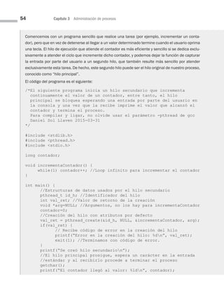 54 Capítulo 3 Administración de procesos
Comencemos con un programa sencillo que realice una tarea (por ejemplo, incrementar un conta-
dor), pero que en vez de detenerse al llegar a un valor determinado termine cuando el usuario oprima
una tecla. El hilo de ejecución que atiende el contador es más eficiente y sencillo si se dedica exclu-
sivamente a atender el ciclo que incremente dicho contador, y podemos dejar la función de capturar
la entrada por parte del usuario a un segundo hilo, que también resulte más sencillo por atender
exclusivamente esta tarea. De hecho, este segundo hilo puede ser el hilo original de nuestro proceso,
conocido como “hilo principal”.
El código del programa es el siguiente:
/*El siguiente programa inicia un hilo secundario que incrementa
continuamente el valor de un contador, entre tanto, el hilo
principal se bloquea esperando una entrada por parte del usuario en
la consola y una vez que la recibe imprime el valor que alcanzó el
contador y termina el proceso.
Para compilar y ligar, no olvide usar el parámetro -pthread de gcc
Daniel Sol Llaven 2015-03-31
*/
#include stdlib.h
#include pthread.h
#include stdio.h
long contador;
void incrementaContador() {
while(1) contador++; //Loop infinito para incrementar el contador
}
int main() {
//Estructuras de datos usados por el hilo secundario
pthread_t id_h; //Identificador del hilo
int val_ret; //Valor de retorno de la creación
void *arg=NULL; //Argumentos, no los hay para incrementaContador
contador=0;
//Creación del hilo con atributos por defecto
val_ret = pthread_create(id_h, NULL, incrementaContador, arg);
if(val_ret) {
// Recibe código de error en la creación del hilo
printf(“Error en la creación del hilo: %dn”, val_ret);
exit(1); //Terminamos con código de error.
}
printf(“Se creó hilo secundarion”);
//El hilo principal prosigue, espera un carácter en la entrada
//estándar y al recibirlo procede a terminar el proceso
getchar();
printf(“El contador llegó al valor: %ldn”, contador);
03 Sistemas operativos cap 3.indd 54 9/29/15 11:47 AM
 