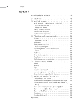 vi Contenido
Capítulo 3
Administración de procesos .  .  .  .  .  .  .  .  .  .  .  .  .  .  .  .  .  .  .  .  .  .  .  . 39
3.1 Introducción . . . . . . . . . . . . . . . . . . . . . . . . . . . . . . . . . . . . .  41
3.2 Modelo de procesos . . . . . . . . . . . . . . . . . . . . . . . . . . . . . . .  42
Modo de usuario y modo de sistema (o protegido)  . . . . . . . . . .  43
Ciclo de vida de un proceso  . . . . . . . . . . . . . . . . . . . . . . . . . . . . .  45
Creación de un proceso . . . . . . . . . . . . . . . . . . . . . . . . . . . . . . . . .  45
Estados durante la ejecución . . . . . . . . . . . . . . . . . . . . . . . . . . . . .  46
Terminación de la ejecución  . . . . . . . . . . . . . . . . . . . . . . . . . . . . .  47
Implementación de procesos  . . . . . . . . . . . . . . . . . . . . . . . . . . . .  49
3.3 Principios generales de concurrencia . . . . . . . . . . . . . . . . .  51
Bloqueos . . . . . . . . . . . . . . . . . . . . . . . . . . . . . . . . . . . . . . . . . . . . .  53
Condiciones de carrera  . . . . . . . . . . . . . . . . . . . . . . . . . . . . . . . . .  55
Región crítica . . . . . . . . . . . . . . . . . . . . . . . . . . . . . . . . . . . . . . . . .  58
Barreras de sincronización . . . . . . . . . . . . . . . . . . . . . . . . . . . . . . .  59
Deadlock o interbloqueo . . . . . . . . . . . . . . . . . . . . . . . . . . . . . . . .  59
Prevención y formas de evitar interbloqueos . . . . . . . . . . . . . . . .  60
Detección . . . . . . . . . . . . . . . . . . . . . . . . . . . . . . . . . . . . . . . . . . . .  63
Predicción . . . . . . . . . . . . . . . . . . . . . . . . . . . . . . . . . . . . . . . . . . . .  64
Sincronización de procesos . . . . . . . . . . . . . . . . . . . . . . . . . . . . . .  64
Semáforos . . . . . . . . . . . . . . . . . . . . . . . . . . . . . . . . . . . . . . . . . . . .  65
Calificador synchronize en Java . . . . . . . . . . . . . . . . . . . . . .  72
3.4 Comunicación entre procesos . . . . . . . . . . . . . . . . . . . . . . .  76
Señales  . . . . . . . . . . . . . . . . . . . . . . . . . . . . . . . . . . . . . . . . . . . . . .  76
Alarmas . . . . . . . . . . . . . . . . . . . . . . . . . . . . . . . . . . . . . . . . . . . . . .  77
Pipes . . . . . . . . . . . . . . . . . . . . . . . . . . . . . . . . . . . . . . . . . . . . . . . .  78
Mecanismos de SystemV  . . . . . . . . . . . . . . . . . . . . . . . . . . . . . . .  81
Jerarquías de procesos y protección . . . . . . . . . . . . . . . . . . . . . . .  84
Conceptos básicos de planificación de procesos . . . . . . . . . . . . .  89
3.5 Algoritmos de planificación de procesos . . . . . . . . . . . . . .  92
Planificación por lotes (Batch) . . . . . . . . . . . . . . . . . . . . . . . . . . . .  92
Multiprogramación por lotes (Multiprogrammed Batching) . . .  93
Primero en llegar primero en ser atendido (First In First Out,
FIFO) . . . . . . . . . . . . . . . . . . . . . . . . . . . . . . . . . . . . . . . . . . . . . .  93
Trabajo más corto a continuación (Shortest Job Next) . . . . . . . .  94
Tiempo compartido (Time share) o interactivos . . . . . . . . . . . . .  95
Tiempo real (Real Time) . . . . . . . . . . . . . . . . . . . . . . . . . . . . . . . . .  98
Distribuido . . . . . . . . . . . . . . . . . . . . . . . . . . . . . . . . . . . . . . . . . . .  100
Embebido (Embedded) . . . . . . . . . . . . . . . . . . . . . . . . . . . . . . . . .  102
Evaluación  . . . . . . . . . . . . . . . . . . . . . . . . . . . . . . . . . . . . . . . . . .  104
00 Sistemas operativos Preliminares.indd 6 9/29/15 11:46 AM
 