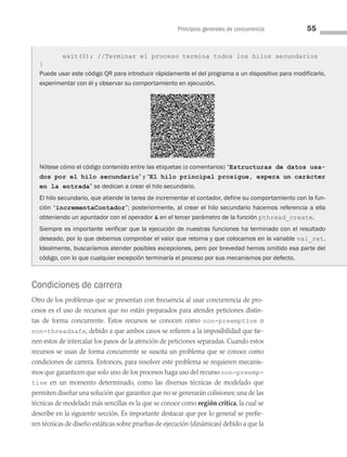 Principios generales de concurrencia 55
Condiciones de carrera
Otro de los problemas que se presentan con frecuencia al usar concurrencia de pro­
cesos es el uso de recursos que no están preparados para atender peticiones distin­
tas de forma concurrente. Estos recursos se conocen como non-preemptive o
non-threadsafe, debido a que ambos casos se refieren a la imposibilidad que tie­
nen estos de intercalar los pasos de la atención de peticiones separadas. Cuando estos
recursos se usan de forma concurrente se suscita un problema que se conoce como
condiciones de carrera. Entonces, para resolver este problema se requieren mecanis­
mos que garanticen que solo uno de los procesos haga uso del recurso non-preemp-
tive en un momento determinado, como las diversas técnicas de modelado que
permiten diseñar una solución que garantice que no se generarán colisiones; una de las
técnicas de modelado más sencillas es la que se conoce como región crítica, la cual se
describe en la siguiente sección. Es importante destacar que por lo general se prefie­
ren técnicas de diseño estáticas sobre pruebas de ejecución (dinámicas) debido a que la
exit(0); //Terminar el proceso termina todos los hilos secundarios
}
Puede usar este código QR para introducir rápidamente el del programa a un dispositivo para modificarlo,
experimentar con él y observar su comportamiento en ejecución.
Nótese cómo el código contenido entre las etiquetas (o comentarios) “Estructuras de datos usa-
dos por el hilo secundario” y “El hilo principal prosigue, espera un carácter
en la entrada” se dedican a crear el hilo secundario.
El hilo secundario, que atiende la tarea de incrementar el contador, define su comportamiento con la fun-
ción “incrementaContador”; posteriormente, al crear el hilo secundario hacemos referencia a ella
obteniendo un apuntador con el operador  en el tercer parámetro de la función pthread_create.
Siempre es importante verificar que la ejecución de nuestras funciones ha terminado con el resultado
deseado, por lo que debemos comprobar el valor que retorna y que colocamos en la variable val_ret.
Idealmente, buscaríamos atender posibles excepciones, pero por brevedad hemos omitido esa parte del
código, con lo que cualquier excepción terminaría el proceso por sus mecanismos por defecto.
03 Sistemas operativos cap 3.indd 55 9/29/15 11:47 AM
 