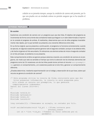 56 Capítulo 3 Administración de procesos
colisión no se presenta siempre, aunque la condición de carrera esté presente, por lo
que una prueba con un resultado exitoso no permite asegurar que se ha resuelto el
problema.
actividad propuesta }
En acción
Ilustremos una condición de carrera con un programa que usa dos hilos. El objetivo del programa es
incrementar de forma concurrente dos contadores hasta que lleguen a un valor determinado e imprimir
en la consola el progreso de ambos. Al realizarlos, observamos que uno de ellos progresa invariable-
mente más rápido, por lo que también se presenta una creciente diferencia entre ellos.
En su forma original, que se presenta a continuación, el programa no funciona correctamente; cuando
se ejecuta, en algunas ocasiones parece generar solo el segundo contador, aunque no se detecta fallo,
y de hecho sí genera el hilo secundario. Si colocamos una demora antes de iniciar el segundo contador
en el hilo principal, el problema no se presenta.
Este comportamiento errático se genera porque estamos creando una condición de carrera en el pro­
grama, de modo que este es sensible al tiempo que toma la atención de los diversos elementos del
programa como tal. En ocasiones uno de los hilos puede tomar primero el recurso non-preempti-
ve y generar un comportamiento, y en ocasiones puede ser el otro hilo y generar un comportamiento
di­
ferente.
¿Puedes determinar, mediante experimentación con el código y observación de lo que hace, sobre qué
recurso se genera la condición de carrera?
/* Este programa utiliza la consola de forma concurrente para que dos
hilos presenten información, la consola no está preparada para
ello siendo un recurso non preemptive, lo que generará
comportamientos indeseados.
Daniel Sol Llaven 2015-04-1
*/
#include stdlib.h
#include pthread.h
#include stdio.h
#include unistd.h
long contador[2]; //Generamos un arreglo, un contador por hilo.
void* salidaContador(void *id_pt) { //Firma correcta para
pthread_create
int id = *(int *)id_pt; //Tomamos el valor referido por el
parámetro
03 Sistemas operativos cap 3.indd 56 9/29/15 11:47 AM
 