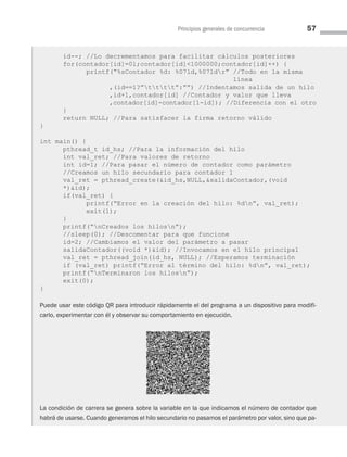 Principios generales de concurrencia 57
id--; //Lo decrementamos para facilitar cálculos posteriores
for(contador[id]=0l;contador[id]1000000;contador[id]++) {
printf(“%sContador %d: %07ld,%07ldr” //Todo en la misma
línea
,(id==1?”tttt”:””) //Indentamos salida de un hilo
,id+1,contador[id] //Contador y valor que lleva
,contador[id]-contador[1-id]); //Diferencia con el otro
}
return NULL; //Para satisfacer la firma retorno válido
}
int main() {
pthread_t id_hs; //Para la información del hilo
int val_ret; //Para valores de retorno
int id=1; //Para pasar el número de contador como parámetro
//Creamos un hilo secundario para contador 1
val_ret = pthread_create(id_hs,NULL,salidaContador,(void
*)id);
if(val_ret) {
printf(“Error en la creación del hilo: %dn”, val_ret);
exit(1);
}
printf(“nCreados los hilosn”);
//sleep(0); //Descomentar para que funcione
id=2; //Cambiamos el valor del parámetro a pasar
salidaContador((void *)id); //Invocamos en el hilo principal
val_ret = pthread_join(id_hs, NULL); //Esperamos terminación
if (val_ret) printf(“Error al término del hilo: %dn”, val_ret);
printf(“nTerminaron los hilosn”);
exit(0);
}
Puede usar este código QR para introducir rápidamente el del programa a un dispositivo para modifi-
carlo, experimentar con él y observar su comportamiento en ejecución.
La condición de carrera se genera sobre la variable en la que indicamos el número de contador que
habrá de usarse. Cuando generamos el hilo secundario no pasamos el parámetro por valor, sino que pa­
03 Sistemas operativos cap 3.indd 57 9/29/15 11:47 AM
 