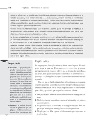 58 Capítulo 3 Administración de procesos
Región crítica
En un programa, la región crítica se define como la parte del códi­
go en la que se hace uso del recurso non-preemptive y se com­
parte por dos o más procesos sobre el que se desea evitar la condición
de carrera. Esto quiere decir que si se tiene más de un recurso non-
preemptive, la región crítica para cada recurso debe analizarse por
se­parado.
Una vez que se ha identificado la región crítica de un programa,
se deben garan­
tizar las condiciones sobre la región crítica que se des­
criben a continuación, con el fin de asegurar que no se tiene una re­
gión crítica y, por tanto, que no puede ocurrir una colisión.
1. 
Dos procesos no deben estar simultáneamente en sus regiones crí­
ticas.
2. 
No deben hacerse suposiciones acerca de la velocidad o el número
de procesa­dores.
3. 
Un proceso que no se encuentre en su región crítica no debe im­
pedir que otro ingrese a su región crítica correspondiente.
4. 
Ningún proceso debe esperar indefinidamente para ingresar a su
región crítica.
samos la referencia a la variable; esta dirección se emplea para recuperar el valor y colocarlo en la
variable localid, en la primera línea de salidaContador, pero en principio, la variable solo
puede tener un valor en un momento determinado, y cuando el hilo secundario la está empleando,
el hilo principal también puede modificar el valor (y en ocasiones efectivamente lo consigue) para
hacer la segunda ejecución de la función.
Cuando el hilo secundario alcanza a usar el valor de id antes que el hilo principal lo modifique, el
programa opera correctamente; de lo contrario, los dos hilos emplean el mismo valor de id para
el contador, lo que genera resultados incorrectos.
La demora antes de hacer la invocación a salidaContador alivia el problema y proporciona tiem-
po suficiente al hilo secundario de usar el valor de la variable antes de modificarlo; sin embargo, no
es una buena solución ya que desperdicia un segundo de ejecución en el hilo principal.
Podemos observar que las condiciones de carrera no son fáciles de detectar con pruebas ni me-
diante la revisión del código, y las formas de resolverlas tampoco son evidentes; por tanto, es nece-
sario emplear técnicas formales para identificar y solventar dichas condiciones en nuestros sistemas
para evitar comportamientos erráticos y poder garantizar su correcta operación. Una de estas técni-
cas es la de región crítica.
Importante
♥ Docente. La programación a
prueba y error es una prácti­
ca muy difundida por su bajo
costo; sin embargo resulta ina­
propiada para resolver proble­
mas como el de las condiciones
de carrera. Por tanto, debe pro­
curarse tener la sensibilidad
adecuada y los conocimientos
necesarios para identificar cada
tipo de problema y las diversas
técnicas que funcionan mejor
para cada uno. En el caso del
problema de condición de com­
petencia, la mejor técnica es el
análisis formal.
♣ Usuario. Al realizar la vali­
dación de proyectos que im­
pliquen multiprocesamiento,
siempre debe considerarse que
03 Sistemas operativos cap 3.indd 58 9/29/15 11:47 AM
 