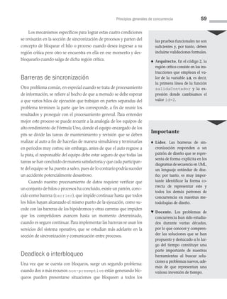 Principios generales de concurrencia 59
Los mecanismos específicos para lograr estas cuatro condiciones
se revisarán en la sección de sincronización de procesos y parten del
concepto de bloquear el hilo o proceso cuando desea ingresar a su
región crítica pero otro se encuentra en ella en ese momento y des­
bloquearlo cuando salga de dicha región crítica.
Barreras de sincronización
Otro problema común, en especial cuando se trata de procesamiento
de información, se refiere al hecho de que a menudo se debe esperar
a que varios hilos de ejecución que trabajan en partes separadas del
problema terminen la parte que les corresponde, a fin de reunir los
resultados y proseguir con el procesamiento general. Para entender
mejor este proceso se puede recurrir a la analogía de los equipos de
alto rendimiento de Fórmula Uno, donde el equipo encargado de los
pits se divide las tareas de mantenimiento y revisión que se deben
realizar al auto a fin de hacerlas de manera simultánea y terminarlas
en periodos muy cortos; sin embargo, antes de que el auto regrese a
la pista, el responsable del equipo debe estar seguro de que todas las
tareas se han concluido de manera satisfactoria y que cada participan­
te del equipo se ha puesto a salvo, pues de lo contrario podría su­
ceder
un accidente potencialmente desastroso.
Cuando nuestro procesamiento de datos requiere verificar que
un conjunto de hilos o procesos ha concluido, existe un patrón, cono­
cido como barrera (barrier), que impide continuar hasta que todos
los hilos hayan alcanzado el mismo punto de la ejecución, como su­
cede con las barreras de los hipódromos y otras carreras que impiden
que los competidores avancen hasta un momento determinado,
cuando es seguro continuar. Para implementar las barreras se usan los
servicios del sistema operativo, que se estudian más adelante en la
sección de sincronización y comunicación entre procesos.
Deadlock o interbloqueo
Una vez que se cuenta con bloqueos, surge un segundo problema:
cuando dos o más recursos non-preemptive están generando blo­
queos pueden presentarse situaciones que bloqueen a todos los
las pruebas funcionales no son
suficientes y, por tanto, deben
incluirse validaciones formales.
♠ Arquitecto. En el código 2, la
región crítica consiste en las ins­
trucciones que emplean el va­
lor de la variable id, es decir,
la primera línea de la función
salidaContador y la ex­
presión donde cambiamos el
valor id=2.
Importante
♦ Líder. Las barreras de sin­
cronización responden a un
patrón de diseño que se repre­
senta de forma explícita en los
diagramas de secuencia en UML,
un lenguaje estándar de dise­
ño; por tanto, es muy impor­
tante identificar la forma co­
rrecta de representar este y
todos los demás patrones de
concurrencia en nuestras me­
todologías de diseño.
♥ Docente. Los problemas de
concurrencia han sido estudia­
dos durante varias décadas,
por lo que conocer y compren­
der las soluciones que se han
propuesto y destacado a lo lar­
go del tiempo constituye una
parte importante de nuestras
herramientas al buscar solu­
ciones a problemas nuevos, ade­
más de que representan una
valiosa inversión de tiempo.
03 Sistemas operativos cap 3.indd 59 9/29/15 11:47 AM
 