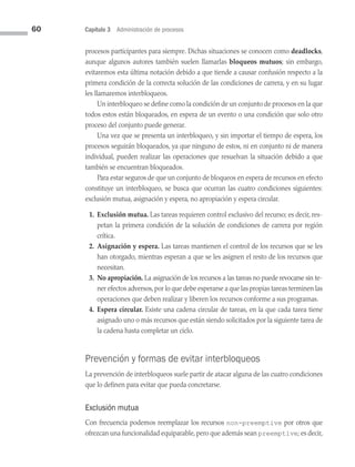 60 Capítulo 3 Administración de procesos
procesos participantes para siempre. Dichas situaciones se conocen como deadlocks,
aunque algunos autores también suelen llamarlas bloqueos mutuos; sin embargo,
evitaremos esta última notación debido a que tiende a causar confusión respecto a la
primera condición de la correcta solución de las condiciones de carrera, y en su lugar
les llamaremos interbloqueos.
Un interbloqueo se define como la condición de un conjunto de procesos en la que
todos estos están bloqueados, en espera de un evento o una condición que solo otro
proceso del conjunto puede generar.
Una vez que se presenta un interbloqueo, y sin importar el tiempo de espera, los
procesos seguirán bloqueados, ya que ninguno de estos, ni en conjunto ni de manera
individual, pueden realizar las operaciones que resuelvan la situación debido a que
también se encuentran bloqueados.
Para estar seguros de que un conjunto de bloqueos en espera de recursos en efecto
constituye un interbloqueo, se busca que ocurran las cuatro condiciones siguientes:
exclusión mutua, asignación y espera, no apropiación y espera circular.
1. Exclusión mutua. Las tareas requieren control exclusivo del recurso; es decir, res­
petan la primera condición de la solución de condiciones de carrera por región
crítica.
2. Asignación y espera. Las tareas mantienen el control de los recursos que se les
han otorgado, mientras esperan a que se les asignen el resto de los recursos que
necesitan.
3. No apropiación. La asignación de los recursos a las tareas no puede revocarse sin te­
ner efectos adversos,por lo que debe esperarse a que las propias tareas terminen las
operaciones que deben realizar y liberen los recursos conforme a sus programas.
4. Espera circular. Existe una cadena circular de tareas, en la que cada tarea tiene
asignado uno o más recursos que están siendo solicitados por la siguiente tarea de
la cadena hasta completar un ciclo.
Prevención y formas de evitar interbloqueos
La prevención de interbloqueos suele partir de atacar alguna de las cuatro condiciones
que lo definen para evitar que pueda concretarse.
Exclusión mutua
Con frecuencia podemos reemplazar los recursos non-preemptive por otros que
ofrezcan una funcionalidad equiparable,pero que además sean preemptive; es decir,
03 Sistemas operativos cap 3.indd 60 9/29/15 11:47 AM
 