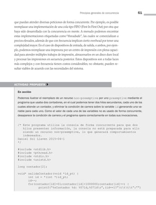 Principios generales de concurrencia 61
que puedan atender diversas peticiones de forma concurrente. Por ejemplo, es posible
reemplazar una implementación de una cola tipo FIFO (First In First Out) por otra que
haya sido desarrollada con la concurrencia en mente. A menudo podemos encontrar
estas implementaciones etiquetadas como“threadsafe”, las cuales se comercializan a
precios elevados, además de que con frecuencia implican cierto overhead por tener una
complejidad mayor. En el caso de dispositivos de entrada, de salida, o ambos, por ejem­
plo, podemos reemplazar una impresora por un centro de impresión con plena capaci­
dad para atender múltiples trabajos de impresión, almacenarlos en un disco duro local
y procesar las impresiones en secuencia posterior. Estos dispositivos son a todas luces
más complejos y con frecuencia tienen costos considerables; no obstante, pueden re­
sultar viables de acuerdo con las necesidades del sistema.
actividad propuesta }
En acción
Podemos ilustrar el reemplazo de un recurso non-preemptive por uno preemptive mediante el
programa que usaba dos contadores, en el cual podemos tener dos hilos secundarios, cada uno de los
cuales atiende un contador, y eliminar la condición de carrera sobre la variable id generando una va-
riable para cada uno. Como el valor de cada una de las variables no es usado de forma concurrente,
desaparece la condición de carrera y el programa opera correctamente en todas sus invocaciones.
/* Este programa utiliza la consola de forma concurrente para que dos
hilos presenten información, la consola no está preparada para ello
siendo un recurso non-preemptive, lo que generará comportamientos
indeseados.
Daniel Sol Llaven 2015-04-1
*/
#include stdlib.h
#include pthread.h
#include stdio.h
#include unistd.h
long contador[2];
void* salidaContador(void *id_pt) {
int id = *(int *)id_pt;
id--;
for(contador[id]=0l;contador[id]1000000;contador[id]++) {
printf(“%sContador %d: %07ld,%07ldr”,(id==1?”tttt”:””)
03 Sistemas operativos cap 3.indd 61 9/29/15 11:47 AM
 