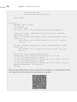 62 Capítulo 3 Administración de procesos
,id+1,contador[id]
,contador[id]-contador[1-id]);
}
return NULL;
}
int main() {
pthread_t id_h1, id_h2;
int val_ret;
void *arg1,*arg2;
int id1=1, id2=2; //Dos variables para paso de parámetros
arg1=(void *)id1; //Obtenemos sus direcciones por separado
arg2=(void *)id2;
val_ret = pthread_create(id_h1, NULL, salidaContador, arg1);
if(val_ret) {
printf(“Error en la creación del hilo1: %dn”, val_ret);
exit(1);
}
val_ret = pthread_create(id_h2, NULL, salidaContador, arg2);
if(val_ret) {
printf(“Error en la creación del hilo2: %dn”, val_ret);
exit(1);
}
printf(“Se crearon hilos secundariosn”);
//Esperamos a que terminen las funciones de los hilos
val_ret = pthread_join(id_h2, NULL);
if (val_ret) printf(“Error al término del hilo2: %dn”, val_ret);
val_ret = pthread_join(id_h1, NULL);
if (val_ret) printf(“Error al término del hilo1: %dn”, val_ret);
printf(“nTerminaron los hilosn”);
exit(0);
}
Puede usar este código QR para introducir rápidamente el del programa a un dispositivo para modifi-
carlo, experimentar con él y observar su comportamiento en ejecución.
03 Sistemas operativos cap 3.indd 62 9/29/15 11:47 AM
 
