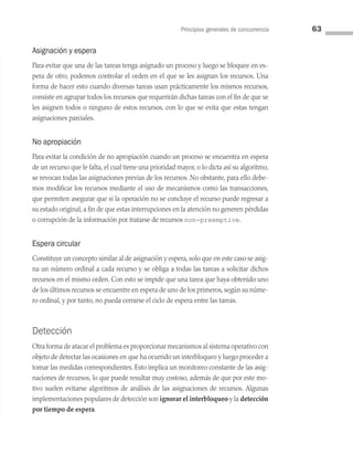 Principios generales de concurrencia 63
Asignación y espera
Para evitar que una de las tareas tenga asignado un proceso y luego se bloquee en es­
pera de otro, podemos controlar el orden en el que se les asignan los recursos. Una
forma de hacer esto cuando diversas tareas usan prácticamente los mismos recursos,
consiste en agrupar todos los recursos que requerirán dichas tareas con el fin de que se
les asignen todos o ninguno de estos recursos, con lo que se evita que estas tengan
asignaciones parciales.
No apropiación
Para evitar la condición de no apropiación cuando un proceso se encuentra en espera
de un recurso que le falta, el cual tiene una prioridad mayor, o lo dicta así su algoritmo,
se revocan todas las asignaciones previas de los recursos. No obstante, para ello debe­
mos modificar los recursos mediante el uso de mecanismos como las transacciones,
que permiten asegurar que si la operación no se concluye el recurso puede regresar a
su estado original, a fin de que estas interrupciones en la atención no generen pérdidas
o corrupción de la información por tratarse de recursos non-preemptive.
Espera circular
Constituye un concepto similar al de asignación y espera, solo que en este caso se asig­
na un número ordinal a cada recurso y se obliga a todas las tareas a solicitar dichos
recursos en el mismo orden. Con esto se impide que una tarea que haya obtenido uno
de los últimos recursos se encuentre en espera de uno de los primeros, según su núme­
ro ordinal, y por tanto, no pueda cerrarse el ciclo de espera entre las tareas.
Detección
Otra forma de atacar el problema es proporcionar mecanismos al sistema operativo con
objeto de detectar las ocasiones en que ha ocurrido un interbloqueo y luego proceder a
tomar las medidas correspondientes. Esto implica un monitoreo constante de las asig­
naciones de recursos, lo que puede resultar muy costoso, además de que por este mo­
tivo suelen evitarse algoritmos de análisis de las asignaciones de recursos. Algunas
implementaciones populares de detección son ignorar el interbloqueo y la detección
por tiempo de espera.
03 Sistemas operativos cap 3.indd 63 9/29/15 11:47 AM
 