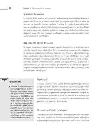 64 Capítulo 3 Administración de procesos
Ignorar el interbloqueo
La mayoría de los sistemas interactivos no realiza intentos de detección y deja que el
usuario identifique por sí mismo los periodos sin progreso y proceda a terminar los
procesos y a liberar los recursos mediante el reinicio del equipo. Ignorar el interblo­
queo se considera una solución viable de bajo costo para aplicaciones no críticas. Dadas
sus características, esta estrategia también se conoce como el algoritmo del avestruz,
aludiendo a que estas aves esconden la cabeza en la arena en caso de peligro, como
sucede al ignorar el interbloqueo.
Detección por tiempo de espera
Se usa en conjunto con operaciones que soporten transacciones y muchos recursos,
como las bases de datos relacionales. Por lo general, implementan periodos máximos
de espera por las operaciones. De este modo, en caso de que se rebase el tiempo de
espera establecido, independientemente de que sea por un interbloqueo o por algún
otro factor que impida el progreso, se cancela la operación. En caso de contar con tran­
sacciones, entonces se retorna al estado original y se deja a criterio de la aplicación si
desea reintentarla, en cuyo caso se espera que implemente un periodo de espera de
longitud aleatoria para evitar que vuelva a coincidir con otras tareas, en caso de haber
incurrido en un interbloqueo.
Predicción
El sistema operativo puede utilizar diversos algoritmos para analizar
la asignación de los recursos e impedir las secuencias de asignaciones
que llevarían a interbloqueos; sin embargo, esto implicaría una sobre­
carga en todas las operaciones de asignación de recursos e impondría
requerimientos adicionales a todos los desarrollos de software que
hicieran uso de recursos non-preemptive, incrementando el costo
no solo de operación sino de desarrollo.
Sincronización de procesos
Una vez que tenemos concurrencia de múltiples procesos o múltiples
hilos en un proceso, con frecuencia es necesario controlar el flujo de
la ejecución para asegurar que algunos estados han sido alcanzados
Importante
♥ Usuario. Es importante desta­
car que la prevención de inter­
bloqueos tiene costos asocia­
dos, por lo que es importante
considerar la criticidad de las
aplicaciones y los costos aso­
ciados a fallos cuando se deci­
de el tipo de solución que ha­
brá de buscarse. En todo caso, es
preferible hacer las inversio­
nes correspondientes antes de
que se presenten los proble­
mas, lo cual se logra mediante
un análisis racional previo.
03 Sistemas operativos cap 3.indd 64 9/29/15 11:47 AM
 