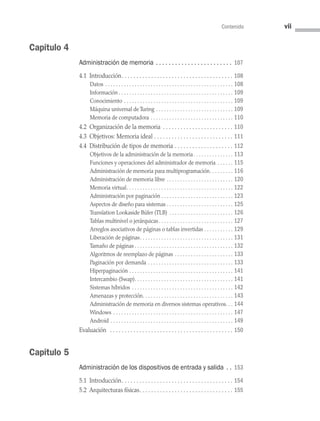 Contenido vii
Capítulo 4
Administración de memoria .  .  .  .  .  .  .  .  .  .  .  .  .  .  .  .  .  .  .  .  .  .  .  . 107
4.1 Introducción . . . . . . . . . . . . . . . . . . . . . . . . . . . . . . . . . . . . .  108
Datos . . . . . . . . . . . . . . . . . . . . . . . . . . . . . . . . . . . . . . . . . . . . . . . .  108
Información  . . . . . . . . . . . . . . . . . . . . . . . . . . . . . . . . . . . . . . . . . .  109
Conocimiento . . . . . . . . . . . . . . . . . . . . . . . . . . . . . . . . . . . . . . . . .  109
Máquina universal de Turing . . . . . . . . . . . . . . . . . . . . . . . . . . . . .  109
Memoria de computadora . . . . . . . . . . . . . . . . . . . . . . . . . . . . . . .  110
4.2 Organización de la memoria . . . . . . . . . . . . . . . . . . . . . . . .  110
4.3 Objetivos: Memoria ideal . . . . . . . . . . . . . . . . . . . . . . . . . . .  111
4.4 
Distribución de tipos de memoria . . . . . . . . . . . . . . . . . . . .  112
Objetivos de la administración de la memoria . . . . . . . . . . . . . .  113
Funciones y operaciones del administrador de memoria . . . . . .  115
Administración de memoria para multiprogramación . . . . . . . .  116
Administración de memoria libre . . . . . . . . . . . . . . . . . . . . . . . . .  120
Memoria virtual . . . . . . . . . . . . . . . . . . . . . . . . . . . . . . . . . . . . . . .  122
Administración por paginación . . . . . . . . . . . . . . . . . . . . . . . . . . .  123
Aspectos de diseño para sistemas . . . . . . . . . . . . . . . . . . . . . . . . .  125
Translation Lookaside Búfer (TLB) . . . . . . . . . . . . . . . . . . . . . . . .  126
Tablas multinivel o jerárquicas . . . . . . . . . . . . . . . . . . . . . . . . . . .  127
Arreglos asociativos de páginas o tablas invertidas . . . . . . . . . . . 129
Liberación de páginas . . . . . . . . . . . . . . . . . . . . . . . . . . . . . . . . . .  131
Tamaño de páginas  . . . . . . . . . . . . . . . . . . . . . . . . . . . . . . . . . . . .  132
Algoritmos de reemplazo de páginas . . . . . . . . . . . . . . . . . . . . . .  133
Paginación por demanda . . . . . . . . . . . . . . . . . . . . . . . . . . . . . . . .  133
Hiperpaginación . . . . . . . . . . . . . . . . . . . . . . . . . . . . . . . . . . . . . . .  141
Intercambio (Swap) . . . . . . . . . . . . . . . . . . . . . . . . . . . . . . . . . . . .  141
Sistemas híbridos . . . . . . . . . . . . . . . . . . . . . . . . . . . . . . . . . . . . . .  142
Amenazas y protección . . . . . . . . . . . . . . . . . . . . . . . . . . . . . . . . .  143
Administración de memoria en diversos sistemas operativos . .  144
Windows . . . . . . . . . . . . . . . . . . . . . . . . . . . . . . . . . . . . . . . . . . . . .  147
Android . . . . . . . . . . . . . . . . . . . . . . . . . . . . . . . . . . . . . . . . . . . . . .  149
Evaluación  . . . . . . . . . . . . . . . . . . . . . . . . . . . . . . . . . . . . . . . . . .  150
Capítulo 5
Administración de los dispositivos de entrada y salida .  . 153
5.1 Introducción . . . . . . . . . . . . . . . . . . . . . . . . . . . . . . . . . . . . .  154
5.2 Arquitecturas físicas . . . . . . . . . . . . . . . . . . . . . . . . . . . . . . .  155
00 Sistemas operativos Preliminares.indd 7 9/29/15 2:43 PM
 