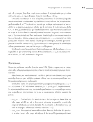 Principios generales de concurrencia 65
antes de proseguir. Para ello se requieren mecanismos de sincronización que permitan
detener las tareas en espera de algún elemento o condición externa.
Uno de los casos básicos es el de las esperas, que consiste en una tarea que puede
necesitar detenerse y deba esperar a que se alcance una condición. Así, en vez de des­
perdiciar ciclos de la CPU entrando en un ciclo que verifique continuamente si la con­
dición se ha alcanzado, podemos solicitar que la tarea deje de recibir atención de la
CPU; es decir, que se bloquee y que otra tarea (mientras haya otras tareas que realizar
en lo que se alcanza el estado deseado) reactive la que está bloqueada cuando detecte
que es el momento indicado. Para realizar este tipo de implementaciones se usan dos
tipos de llamadas a sistema; las primeras, conocidas como sleep, se usan en un inicio
para que los procesos o hilos puedan solicitar que se les bloquee, mientras que las se­
gundas (conocidas como wakeup y que constituyen la contraparte de las primeras) se
utilizan posteriormente para reactivar un proceso bloqueado.
No obstante, estas llamadas tienen la desventaja de que si la llamada de wakeup
llega antes de que la tarea tenga ocasión de bloquearse con sleep, la señal de desper­
tar se perderá y la tarea permanecerá bloqueada.
Semáforos
Para evitar problemas como los descritos antes, E. W. Dijkstra propuso asociar conta­
dores a las señales enviadas, para evitar así que se perdieran por problemas de sincro­
nización.
Formalmente, un semáforo es una variable o tipo de dato abstracto usado para
controlar el acceso, para múltiples procesos o hilos, a un recurso compartido en am­
bientes de multiproceso o multiusuario.
El semáforo cuenta con un contador entero y dos operaciones análogas a sleep y
wakeup que en POSIX se conocen como sem_wait y sem_post, respectivamente.
La implementación que de estas funciones haga el sistema operativo debe garantizar
que no puedan ser interrumpidas, por lo que se conocen como atómicas (es decir, sin
partes).
• sem_wait. Prueba el valor del semáforo con el fin de comprobar si este tiene un
valor mayor a 0. De ser así, lo decrementa y termina la operación, permitiendo
progresar a la tarea que hizo la llamada. Por el contrario, si el semáforo tiene un
valor de 0, bloquea la tarea que lo invocó como un sleep.
• sem_post. Incrementa el valor del semáforo. Esto es, si el valor del semáfo­
ro termina con un valor mayor a 0, alguna de las tareas bloqueadas por invocar
03 Sistemas operativos cap 3.indd 65 9/29/15 11:47 AM
 