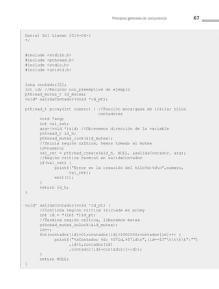 Principios generales de concurrencia 67
Daniel Sol Llaven 2015-04-1
*/
#include stdlib.h
#include pthread.h
#include stdio.h
#include unistd.h
long contador[2];
int id; //Recurso non_preemptive de ejemplo
pthread_mutex_t id_mutex;
void* salidaContador(void *id_pt);
pthread_t proxy(int numero) { //Función encargada de iniciar hilos
contadores
void *arg;
int val_ret;
arg=(void *)id; //Obtenemos dirección de la variable
pthread_t id_h;
pthread_mutex_lock(id_mutex);
//Inicia región crítica, hemos tomado el mutex
id=numero;
val_ret = pthread_create(id_h, NULL, salidaContador, arg);
//Región crítica terminó en salidaContador
if(val_ret) {
printf(“Error en la creación del hilo%d:%dn”,numero,
val_ret);
exit(1);
}
return id_h;
}
void* salidaContador(void *id_pt) {
//Continúa región crítica iniciada en proxy
int id = *(int *)id_pt;
//Termina región crítica, liberamos mutex
pthread_mutex_unlock(id_mutex);
id--;
for(contador[id]=0l;contador[id]1000000;contador[id]++) {
printf(“%sContador %d: %07ld,%07ldr”,(id==1?”tttt”:””)
,id+1,contador[id]
,contador[id]-contador[1-id]);
}
return NULL;
}
03 Sistemas operativos cap 3.indd 67 9/29/15 11:47 AM
 