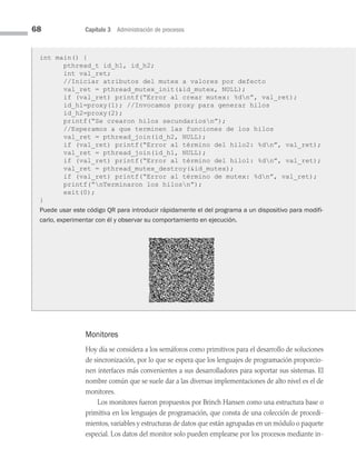 68 Capítulo 3 Administración de procesos
Monitores
Hoy día se considera a los semáforos como primitivos para el desarrollo de soluciones
de sincronización, por lo que se espera que los lenguajes de programación proporcio­
nen interfaces más convenientes a sus desarrolladores para soportar sus sistemas. El
nombre común que se suele dar a las diversas implementaciones de alto nivel es el de
monitores.
Los monitores fueron propuestos por Brinch Hansen como una estructura base o
primitiva en los lenguajes de programación, que consta de una colección de procedi­
mientos, variables y estructuras de datos que están agrupadas en un módulo o paquete
especial. Los datos del monitor solo pueden emplearse por los procesos mediante in­
int main() {
pthread_t id_h1, id_h2;
int val_ret;
//Iniciar atributos del mutex a valores por defecto
val_ret = pthread_mutex_init(id_mutex, NULL);
if (val_ret) printf(“Error al crear mutex: %dn”, val_ret);
id_h1=proxy(1); //Invocamos proxy para generar hilos
id_h2=proxy(2);
printf(“Se crearon hilos secundariosn”);
//Esperamos a que terminen las funciones de los hilos
val_ret = pthread_join(id_h2, NULL);
if (val_ret) printf(“Error al término del hilo2: %dn”, val_ret);
val_ret = pthread_join(id_h1, NULL);
if (val_ret) printf(“Error al término del hilo1: %dn”, val_ret);
val_ret = pthread_mutex_destroy(id_mutex);
if (val_ret) printf(“Error al término de mutex: %dn”, val_ret);
printf(“nTerminaron los hilosn”);
exit(0);
}
Puede usar este código QR para introducir rápidamente el del programa a un dispositivo para modifi-
carlo, experimentar con él y observar su comportamiento en ejecución.
03 Sistemas operativos cap 3.indd 68 9/29/15 11:47 AM
 