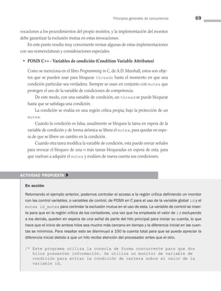 Principios generales de concurrencia 69
vocaciones a los procedimientos del propio monitor, y la implementación del monitor
debe garantizar la exclusión mutua en estas invocaciones.
En este punto resulta muy conveniente revisar algunas de estas implementaciones
con sus nomenclaturas y consideraciones especiales.
• POSIX C++ - Variables de condición (Condition Variable Attributes)
Como se menciona en el libro Programming in C, de A.D. Marshall, estos son obje­
tos que se pueden usar para bloquear threads hasta el momento en que una
condición particular sea verdadera. Siempre se usan en conjunto con mutex que
protegen el uso de la variable de condiciones de competencia.
		 De este modo, con una variable de condición, un thread se puede bloquear
hasta que se satisfaga una condición.
		 La condición se evalúa en una región crítica propia, bajo la protección de un
mutex.
		 Cuando la condición es falsa, usualmente se bloquea la tarea en espera de la
variable de condición y de forma atómica se libera el mutex, para quedar en espe­
ra de que se libere un cambio en la condición.
		 Cuando otra tarea modifica la variable de condición, esta puede enviar señales
para revocar el bloqueo de una o más tareas bloqueadas en espera de esta, para
que vuelvan a adquirir el mutex y evalúen de nueva cuenta sus condiciones.
actividad propuesta }
En acción
Retomando el ejemplo anterior, podemos controlar el acceso a la región crítica definiendo un monitor
con las control variables, o variables de control, de POSIX en C para el uso de la variable global id y el
mutex id_mutex para controlar la exclusión mutua en el uso de esta. La variable de control se inser-
ta para que en la región crítica de los contadores, una vez que ha empleado el valor de id excluyendo
a los demás, queden en espera de una señal de parte del hilo principal para iniciar su cuenta, lo que
hace que el inicio de ambos hilos sea mucho más cercano en tiempo y la diferencia inicial en las cuen-
tas se minimice. Para resaltar esto se disminuyó a 100 la cuenta total para que se pueda apreciar la
diferencia inicial debido a que un hilo recibe atención del procesador antes que el otro.
/* Este programa utiliza la consola de forma concurrente para que dos
hilos presenten información. Se utiliza un monitor de variable de
condición para evitar la condición de carrera sobre el valor de la
variable id.
03 Sistemas operativos cap 3.indd 69 9/29/15 11:47 AM
 