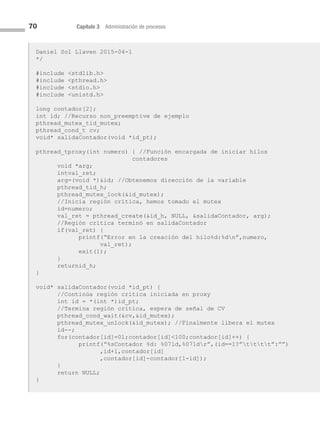 70 Capítulo 3 Administración de procesos
Daniel Sol Llaven 2015-04-1
*/
#include stdlib.h
#include pthread.h
#include stdio.h
#include unistd.h
long contador[2];
int id; //Recurso non_preemptive de ejemplo
pthread_mutex_tid_mutex;
pthread_cond_t cv;
void* salidaContador(void *id_pt);
pthread_tproxy(int numero) { //Función encargada de iniciar hilos
contadores
void *arg;
intval_ret;
arg=(void *)id; //Obtenemos dirección de la variable
pthread_tid_h;
pthread_mutex_lock(id_mutex);
//Inicia región crítica, hemos tomado el mutex
id=numero;
val_ret = pthread_create(id_h, NULL, salidaContador, arg);
//Región crítica terminó en salidaContador
if(val_ret) {
printf(“Error en la creación del hilo%d:%dn”,numero,
val_ret);
exit(1);
}
returnid_h;
}
void* salidaContador(void *id_pt) {
//Continúa región crítica iniciada en proxy
int id = *(int *)id_pt;
//Termina región crítica, espera de señal de CV
pthread_cond_wait(cv,id_mutex);
pthread_mutex_unlock(id_mutex); //Finalmente libera el mutex
id--;
for(contador[id]=0l;contador[id]100;contador[id]++) {
printf(“%sContador %d: %07ld,%07ldr”,(id==1?”tttt”:””)
,id+1,contador[id]
,contador[id]-contador[1-id]);
}
return NULL;
}
03 Sistemas operativos cap 3.indd 70 9/29/15 11:47 AM
 