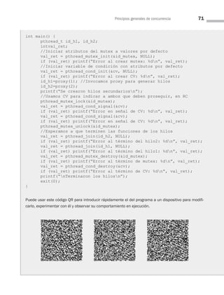 Principios generales de concurrencia 71
int main() {
pthread_t id_h1, id_h2;
intval_ret;
//Iniciar atributos del mutex a valores por defecto
val_ret = pthread_mutex_init(id_mutex, NULL);
if (val_ret) printf(“Error al crear mutex: %dn”, val_ret);
//Iniciar variable de condición con atributos por defecto
val_ret = pthread_cond_init(cv, NULL);
if (val_ret) printf(“Error al crear CV: %dn”, val_ret);
id_h1=proxy(1); //Invocamos proxy para generar hilos
id_h2=proxy(2);
printf(“Se crearon hilos secundariosn”);
//Usamos CV para indicar a ambos que deben proseguir, en RC
pthread_mutex_lock(id_mutex);
val_ret = pthread_cond_signal(cv);
if (val_ret) printf(“Error en señal de CV: %dn”, val_ret);
val_ret = pthread_cond_signal(cv);
if (val_ret) printf(“Error en señal de CV: %dn”, val_ret);
pthread_mutex_unlock(id_mutex);
//Esperamos a que terminen las funciones de los hilos
val_ret = pthread_join(id_h2, NULL);
if (val_ret) printf(“Error al término del hilo2: %dn”, val_ret);
val_ret = pthread_join(id_h1, NULL);
if (val_ret) printf(“Error al término del hilo1: %dn”, val_ret);
val_ret = pthread_mutex_destroy(id_mutex);
if (val_ret) printf(“Error al término de mutex: %dn”, val_ret);
val_ret = pthread_cond_destroy(cv);
if (val_ret) printf(“Error al término de CV: %dn”, val_ret);
printf(“nTerminaron los hilosn”);
exit(0);
}
Puede usar este código QR para introducir rápidamente el del programa a un dispositivo para modifi-
carlo, experimentar con él y observar su comportamiento en ejecución.
03 Sistemas operativos cap 3.indd 71 9/29/15 11:47 AM
 