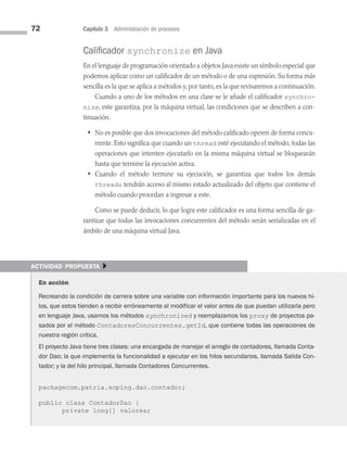 72 Capítulo 3 Administración de procesos
Calificador synchronize en Java
En el lenguaje de programación orientado a objetos Java existe un símbolo especial que
podemos aplicar como un calificador de un método o de una expresión. Su forma más
sencilla es la que se aplica a métodos y, por tanto, es la que revisaremos a continuación.
Cuando a uno de los métodos en una clase se le añade el calificador synchro­
nize, este garantiza, por la máquina virtual, las condiciones que se describen a con­
tinuación.
• No es posible que dos invocaciones del método calificado operen de forma concu­
rrente. Esto significa que cuando un thread esté ejecutando el método, todas las
operaciones que intenten ejecutarlo en la misma máquina virtual se bloquearán
hasta que termine la ejecución activa.
• Cuando el método termine su ejecución, se garantiza que todos los demás
threads tendrán acceso al mismo estado actualizado del objeto que contiene el
método cuando procedan a ingresar a este.
Como se puede deducir, lo que logra este calificador es una forma sencilla de ga­
rantizar que todas las invocaciones concurrentes del método serán serializadas en el
ámbito de una máquina virtual Java.
actividad propuesta }
En acción
Recreando la condición de carrera sobre una variable con información importante para los nuevos hi-
los, que estos tienden a recibir erróneamente al modificar el valor antes de que puedan utilizarla pero
en lenguaje Java, usamos los métodos synchronized y reemplazamos los proxy de proyectos pa-
sados por el método ContadoresConcurrentes.getId, que contiene todas las operaciones de
nuestra región crítica.
El proyecto Java tiene tres clases: una encargada de manejar el arreglo de contadores, llamada Conta-
dor Dao; la que implementa la funcionalidad a ejecutar en los hilos secundarios, llamada Salida Con-
tador; y la del hilo principal, llamada Contadores Concurrentes.
packagecom.patria.soping.dao.contador;
public class ContadorDao {
private long[] valores;
03 Sistemas operativos cap 3.indd 72 9/29/15 11:47 AM
 