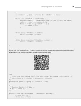 Principios generales de concurrencia 73
/**
* constructor, recibe número de contadores a mantener
*/
public ContadorDao(int capacidad) {
if(capacidad1 || capacidad100) return; //Fuera de rango
valores = new long[capacidad];
for(int c=0; ccapacidad; c++) {
valores[c]=0L;
}
}
public long getValor(int indice) {
return valores[indice];
}
public long incrementaValor(int indice) {
return ++valores[indice];
}
}
Puede usar este código QR para introducir rápidamente el de la clase a un dispositivo para modificarlo,
experimentar con ella y observar su comportamiento en ejecución.
/**
* Clase que implementa los hilos que usarán de manera concurrente los
* contadores y presentan el progreso a consola.
*/
packagecom.patria.soping.salidaSinColision;
/**
* @author Daniel Sol Llaven
* @since 2015-04-04
*/
public class SalidaContador implements Runnable {
private int id;
public int getId() {
03 Sistemas operativos cap 3.indd 73 9/29/15 11:47 AM
 