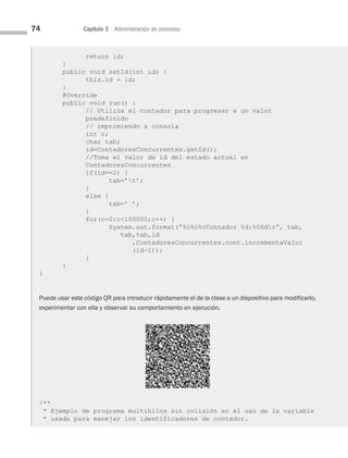 74 Capítulo 3 Administración de procesos
return id;
}
public void setId(int id) {
this.id = id;
}
@Override
public void run() {
// Utiliza el contador para progresar a un valor
predefinido
// imprimiendo a consola
int c;
char tab;
id=ContadoresConcurrentes.getId();
//Toma el valor de id del estado actual en
ContadoresConcurrentes
if(id==2) {
tab=’t’;
}
else {
tab=’ ’;
}
for(c=0;c100000;c++) {
System.out.format(“%c%c%cContador %d:%06dr”, tab,
tab,tab,id
,ContadoresConcurrentes.cont.incrementaValor
(id-1));
}
}
}
Puede usar este código QR para introducir rápidamente el de la clase a un dispositivo para modificarlo,
experimentar con ella y observar su comportamiento en ejecución.
/**
* Ejemplo de programa multihilos sin colisión en el uso de la variable
* usada para manejar los identificadores de contador.
03 Sistemas operativos cap 3.indd 74 9/29/15 11:47 AM
 