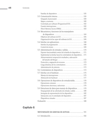 viii Contenido
Familias de dispositivos . . . . . . . . . . . . . . . . . . . . . . . . . . . . . . . . .  155
5.3 Comunicación interna . . . . . . . . . . . . . . . . . . . . . . . . . . . . .  159
Integrado al procesador . . . . . . . . . . . . . . . . . . . . . . . . . . . . . . . . .  160
Mapeo a memoria . . . . . . . . . . . . . . . . . . . . . . . . . . . . . . . . . . . . .  160
Controlado por software (Programmed I/O) . . . . . . . . . . . . . . . .  162
Usando interrupciones . . . . . . . . . . . . . . . . . . . . . . . . . . . . . . . . . . 162
Direct Memory Access (DMA) . . . . . . . . . . . . . . . . . . . . . . . . . . .  163
5.4 Mecanismos y funciones de los manejadores
   de dispositivos . . . . . . . . . . . . . . . . . . . . . . . . . . . . . . . . .  164
Objetivos del software de E/S . . . . . . . . . . . . . . . . . . . . . . . . . . . .  165
Organización de las capas del software de E/S . . . . . . . . . . . . . .  166
5.4 Interfaz con aplicaciones . . . . . . . . . . . . . . . . . . . . . . . . . . .  168
Interfaz de programación  . . . . . . . . . . . . . . . . . . . . . . . . . . . . . . .  168
Control de errores  . . . . . . . . . . . . . . . . . . . . . . . . . . . . . . . . . . . . .  169
5.5 Administración de entradas y salidas . . . . . . . . . . . . . . . . .  170
Exponer funcionalidad común de la familia de dispositivos  . . .  171
Implementar la interfaz hacia los controladores de dispositivos  .  171
Almacenamiento temporal de resultados y adecuación
del tamaño del bloque . . . . . . . . . . . . . . . . . . . . . . . . . . . . . . . .  172
Protección y asignación de recursos . . . . . . . . . . . . . . . . . . . . . . .  173
Carga dinámica de los controladores . . . . . . . . . . . . . . . . . . . . . .  173
Administración de potencia  . . . . . . . . . . . . . . . . . . . . . . . . . . . . .  173
5.6 Controladores de dispositivos . . . . . . . . . . . . . . . . . . . . . . .  173
5.7 Interfaz con el hardware  . . . . . . . . . . . . . . . . . . . . . . . . . . .  175
Manejo de interrupciones . . . . . . . . . . . . . . . . . . . . . . . . . . . . . . .  175
Abstracción de hardware . . . . . . . . . . . . . . . . . . . . . . . . . . . . . . . .  177
5.8 Operaciones de dispositivos de entrada/salida . . . . . . . . .  178
Operaciones comunes . . . . . . . . . . . . . . . . . . . . . . . . . . . . . . . . . .  178
Operaciones síncronas y asíncronas . . . . . . . . . . . . . . . . . . . . . . .  179
5.9 
Estructuras de datos para manejo de dispositivos . . . . . . . 179
Empaquetado de las solicitudes de entrada y salida . . . . . . . . . .  180
Jerarquías de representación de los dispositivos . . . . . . . . . . . . .  182
Interacción con el controlador del dispositivo . . . . . . . . . . . . . . .  187
Dispositivos virtuales . . . . . . . . . . . . . . . . . . . . . . . . . . . . . . . . . . .  187
Evaluación  . . . . . . . . . . . . . . . . . . . . . . . . . . . . . . . . . . . . . . . . . .  188
Capítulo 6
Administración de sistemas de archivos .  .  .  .  .  .  .  .  .  .  .  .  .  . 191
6.1 Introducción . . . . . . . . . . . . . . . . . . . . . . . . . . . . . . . . . . . . .  192
00 Sistemas operativos Preliminares.indd 8 9/29/15 11:46 AM
 