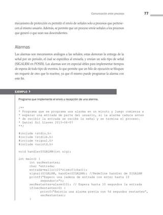Comunicación entre procesos 77
mecanismo de protección es permitir el envío de señales solo a procesos que pertene­
cen al mismo usuario.Además, se permite que un proceso envíe señales a los procesos
que generó o que sean sus descendientes.
Alarmas
Las alarmas son mecanismos análogos a las señales; estas demoran la entrega de la
señal por un periodo, el cual se especifica al enviarla, y envían un solo tipo de señal
(SIGALRM en POSIX). Las alarmas son en especial útiles para implementar tiempos
de espera de todo tipo de eventos, lo que permite que un hilo de ejecución se bloquee
sin requerir de otro que lo reactive, ya que él mismo puede programar la alarma con
este fin.
ejemplo }
Programa que implemente el envío y recepción de una alarma.
/**
* Programa que se programa una alarma en un minuto y luego comienza a
* esperar una entrada de parte del usuario, si la alarma caduca antes
* de recibir la entrada se recibe la señal y se termina el proceso.
* Daniel Sol Llaven 2015-04-07
**/
#include stdio.h
#include stdlib.h
#include signal.h
#include unistd.h
void handlerSIGALRM(int sig);
int main() {
int secRestantes;
char *entrada;
entrada=malloc(10*sizeof(char));
signal(SIGALRM, handlerSIGALRM); //Redefine handler de SIGALRM
printf(“Espero una cadena de entrada con enter hasta 10
segundosn”);
secRestantes=alarm(10); // Espera hasta 10 segundos la entrada
if(secRestantes0) {
printf(“Existía una alarma previa con %d segundos restantes”,
secRestantes);
}
03 Sistemas operativos cap 3.indd 77 9/29/15 11:47 AM
 