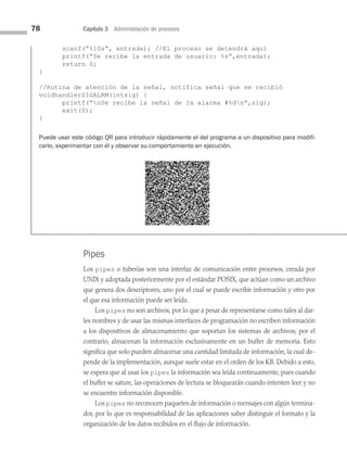 78 Capítulo 3 Administración de procesos
Pipes
Los pipes o tuberías son una interfaz de comunicación entre procesos, creada por
UNIX y adoptada posteriormente por el estándar POSIX, que actúan como un archivo
que genera dos descriptores, uno por el cual se puede escribir información y otro por
el que esa información puede ser leída.
Los pipes no son archivos, por lo que a pesar de representarse como tales al dar­
les nombres y de usar las mismas interfaces de programación no escriben información
a los dispositivos de almacenamiento que soportan los sistemas de archivos; por el
contrario, almacenan la información exclusivamente en un buffer de memoria. Esto
significa que solo pueden almacenar una cantidad limitada de información, la cual de­
pende de la implementación, aunque suele estar en el orden de los KB. Debido a esto,
se espera que al usar los pipes la información sea leída continuamente, pues cuando
el buffer se sature, las operaciones de lectura se bloquearán cuando intenten leer y no
se encuentre información disponible.
Los pipes no reconocen paquetes de información o mensajes con algún termina­
dor, por lo que es responsabilidad de las aplicaciones saber distinguir el formato y la
organización de los datos recibidos en el flujo de información.
scanf(“%10s”, entrada); //El proceso se detendrá aquí
printf(“Se recibe la entrada de usuario: %s”,entrada);
return 0;
}
//Rutina de atención de la señal, notifica señal que se recibió
voidhandlerSIGALRM(intsig) {
printf(“nSe recibe la señal de la alarma #%dn”,sig);
exit(0);
}
Puede usar este código QR para introducir rápidamente el del programa a un dispositivo para modifi-
carlo, experimentar con él y observar su comportamiento en ejecución.
03 Sistemas operativos cap 3.indd 78 9/29/15 11:47 AM
 