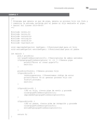 Comunicación entre procesos 79
ejemplo }
/**
* Programa que genera un par de pipe, genera un proceso hijo con fork y
* comunica la entrada recibida por el padre al hijo mediante el pipe.
* Daniel Sol Llaven 2015-04-07
**/
#include stdio.h
#include errno.h
#include unistd.h
#include string.h
#include stdlib.h
#include sys/wait.h
void imprimeDePipe(int leePipe); //Funcionalidad para el hijo
void enviaAPipe(int escribePipe); //Funcionalidad para el padre
int main() {
pid_t procHijo;
int pipeFileDescriptors[2]; //Descriptores de ambos extremos
if(pipe(pipeFileDescriptors) == -1) { //Genera pipe
printf(“Error al crear pipen”);
exit(1);
}
procHijo=fork(); //Genera proceso hijo
if(procHijo0) {
interrnum=errno; //Preservamos código de error
printf(“Error %d al generar proceso hijo con
forkn”,errnum);
exit(1);
}
if(procHijo==0) {
//Es el hijo, cierra pipe de envío y procede
close(pipeFileDescriptors[1]);
imprimeDePipe(pipeFileDescriptors[0]);
}
if(procHijo0) {
//Es el padre, cierra pide de recepción y procede
close(pipeFileDescriptors[0]);
enviaAPipe(pipeFileDescriptors[1]);
}
return 0;
}
03 Sistemas operativos cap 3.indd 79 9/29/15 11:47 AM
 