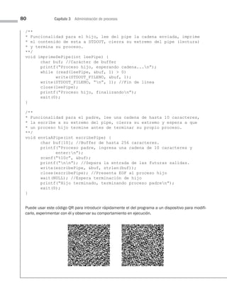 80 Capítulo 3 Administración de procesos
/**
* Funcionalidad para el hijo, lee del pipe la cadena enviada, imprime
* el contenido de esta a STDOUT, cierra su extremo del pipe (lectura)
* y termina su proceso.
**/
void imprimeDePipe(int leePipe) {
char buf; //Carácter de buffer
printf(“Proceso hijo, esperando cadena...n”);
while (read(leePipe, buf, 1)  0)
write(STDOUT_FILENO, buf, 1);
write(STDOUT_FILENO, “n”, 1); //Fin de línea
close(leePipe);
printf(“Proceso hijo, finalizandon”);
exit(0);
}
/**
* Funcionalidad para el padre, lee una cadena de hasta 10 caracteres,
* la escribe a su extremo del pipe, cierra su extremo y espera a que
* un proceso hijo termine antes de terminar su propio proceso.
**/
void enviaAPipe(int escribePipe) {
char buf[10]; //Buffer de hasta 256 caracteres.
printf(“Proceso padre, ingresa una cadena de 10 caracteres y
enter:n”);
scanf(“%10c”, buf);
printf(“nn”); //Separa la entrada de las futuras salidas.
write(escribePipe, buf, strlen(buf));
close(escribePipe); //Presenta EOF al proceso hijo
wait(NULL); //Espera terminación de hijo
printf(“Hijo terminado, terminando proceso padren”);
exit(0);
}
Puede usar este código QR para introducir rápidamente el del programa a un dispositivo para modifi-
carlo, experimentar con él y observar su comportamiento en ejecución.
03 Sistemas operativos cap 3.indd 80 9/29/15 11:47 AM
 