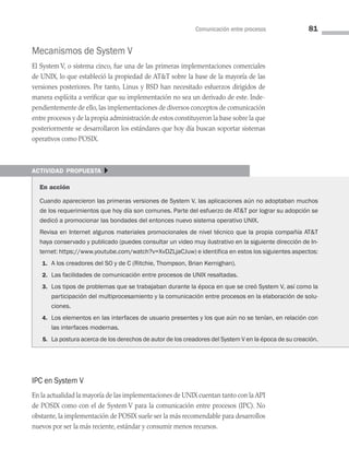 Comunicación entre procesos 81
Mecanismos de System V
El System V, o sistema cinco, fue una de las primeras implementaciones comerciales
de UNIX, lo que estableció la propiedad de ATT sobre la base de la mayoría de las
versiones posteriores. Por tanto, Linux y BSD han necesitado esfuerzos dirigidos de
manera explícita a verificar que su implementación no sea un derivado de este. Inde­
pendientemente de ello, las implementaciones de diversos conceptos de comunicación
entre procesos y de la propia administración de estos constituyeron la base sobre la que
posteriormente se desarrollaron los estándares que hoy día buscan soportar sistemas
operativos como POSIX.
actividad propuesta }
En acción
Cuando aparecieron las primeras versiones de System V, las aplicaciones aún no adoptaban muchos
de los requerimientos que hoy día son comunes. Parte del esfuerzo de ATT por lograr su adopción se
dedicó a promocionar las bondades del entonces nuevo sistema operativo UNIX.
Revisa en Internet algunos materiales promocionales de nivel técnico que la propia compañía ATT
haya conservado y publicado (puedes consultar un video muy ilustrativo en la siguiente dirección de In­
ternet: https://www.youtube.com/watch?v=XvDZLjaCJuw) e identifica en estos los siguientes aspectos:
1. A los creadores del SO y de C (Ritchie, Thompson, Brian Kernighan).
2. Las facilidades de comunicación entre procesos de UNIX resaltadas.
3. Los tipos de problemas que se trabajaban durante la época en que se creó System V, así como la
participación del multiprocesamiento y la comunicación entre procesos en la elaboración de solu-
ciones.
4. Los elementos en las interfaces de usuario presentes y los que aún no se tenían, en relación con
las interfaces modernas.
5. La postura acerca de los derechos de autor de los creadores del System V en la época de su creación.
IPC en System V
En la actualidad la mayoría de las implementaciones de UNIX cuentan tanto con la API
de POSIX como con el de System V para la comunicación entre procesos (IPC). No
obstante, la implementación de POSIX suele ser la más recomendable para desarrollos
nuevos por ser la más reciente, estándar y consumir menos recursos.
03 Sistemas operativos cap 3.indd 81 9/29/15 11:47 AM
 
