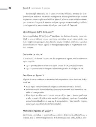 82 Capítulo 3 Administración de procesos
Sin embargo, el SystemV aún se utiliza con mucha frecuencia debido a que la im­
plementación de POSIX aún resulta incompleta en muchas plataformas que sí tienen
implementaciones completas de la API de SystemV, además de que también es idónea
para mantener el soporte de sistemas antiguos y porque en ocasiones la portabilidad
no es importante o porque es deseable alguna característica de SystemV.
Identificadores de IPC de System V
La funcionalidad de IPC de System V identifica a los distintos elementos en su tota­
lidad, ya sean semáforos, pipes o memoria compartida con un número único para
todos los procesos que operen bajo el mismo sistema operativo. En diversas ocasiones,
estos son llamados objetos, a pesar de no seguir el paradigma de programación orien­
tada a objetos.
Comandos de soporte
A la fecha, IPC de SystemV cuenta con dos programas de soporte para los elementos:
ipcs e ipcrm.
• ipcs permite obtener información de los objetos de IPC de todo el sistema.
• ipcrm permite destruir el registro del sistema operativo de un objeto de IPC.
Semáforos en System V
Algunas de las características más notables de la implementación de semáforos de Sys­
temV son:
• Cada objeto semáforo utiliza un arreglo de contadores en vez de uno solo.
• Permite controlar la cantidad en la que se debe incrementar o decrementar el con­
tador en una operación.
• Cada objeto semáforo está orientado a dar servicio a todo el sistema, por lo que
resulta necesario identificar cada uno de los semáforos y mantener el control de
uso de los identificadores en cada una de las operaciones y para todos los procesos
que puedan coexistir en el sistema informático.
Memoria compartida en System V
La memoria compartida es un conjunto de posiciones de memoria del tamaño que se
requiera. Esta se compone de posiciones de memoria que están juntas, también cono­
03 Sistemas operativos cap 3.indd 82 9/29/15 11:47 AM
 