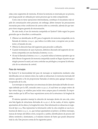 Comunicación entre procesos 83
cidas como segmentos de memoria. Al inicio la memoria es reservada por un proceso,
pero luego puede ser utilizada por varios procesos que la están compartiendo.
Como esta no tiene operaciones intermediarias, constituye el mecanismo más rá­
pido de comunicación entre procesos; sin embargo, deben tomarse las precauciones
necesarias para evitar condiciones de carrera sobre su contenido, además de que tam­
poco tiene ninguna garantía de sincronización.
De este modo, el uso de memoria compartida en System V debe seguir los pasos
generales que se describen a continuación:
• Obtener un identificador de IPC para el segmento de memoria compartida con la
llamada de sistema shmget, que indica si se debe crear o recuperar uno ya exis­
tente y el tamaño de este.
• Obtener la dirección base del segmento para proceder a utilizarlo.
• Cuando terminamos de usar el proceso, debemos disociarlo del segmento de me­
moria compartida con una llamada al sistema shmdt.
• Al usar la llamada al sistema shmctl, se puede indicar al sistema operativo que se
debe liberar el segmento de memoria compartida cuando se llegue al punto en que
ningún proceso lo usará, así como controlar sus privilegios y recuperar la informa­
ción de su estructura de control.
Paso de mensajes
En System V, la funcionalidad del paso de mensajes se implementa mediante colas
identificadas con un número único, las cuales se almacenan en memoria reservada del
sistema operativo a fin de proporcionar llamadas al sistema para agregar mensajes o
recuperarlos de la cola.
Los mensajes se representan con estructuras de datos derivadas del buffer de men­
sajes definido por la API, conocido como msgbuf, el cual tiene un campo entero de
tipo entero largo y se redefine para incluir otros campos para el contenido. Es impor­
tante resaltar que la API no hace suposiciones acerca de la estructura o la longitud de
estos.
El sistema operativo maneja la colección de mensajes dentro de una cola, como
una lista ligada de estructuras derivadas de msgbuf, de las cuales, al inicio, registra
apuntadores de los datos y la longitud de estos. Esta información se almacena en regis­
tros de tipo msg. Para representar la información sobre la cola completa se usa la es­
tructura de datos msqid_ds, que incluye apuntadores al primer y al último mensajes,
marcas de tiempo del último envío, recepción y cambio, identificadores de proceso del
último remitente y destinatario, y el máximo número de bytes que puede almacenar
toda la cola. Este proceso consta de los siguientes pasos:
03 Sistemas operativos cap 3.indd 83 9/29/15 11:47 AM
 