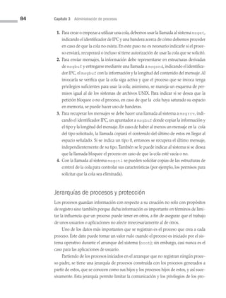 84 Capítulo 3 Administración de procesos
1. Para crear o empezar a utilizar una cola,debemos usar la llamada al sistema msget,
indicando el identificador de IPC y una bandera acerca de cómo debemos proceder
en caso de que la cola no exista. En este paso no es necesario indicarle si el proce­
so enviará, recuperará o incluso si tiene autorización de usar la cola que se solicitó.
2. Para enviar mensajes, la información debe representarse en estructuras derivadas
de msgbuf y entregarse mediante una llamada a msgsnd, indicando el identifica­
dor IPC, el msgbuf con la información y la longitud del contenido del mensaje.Al
invocarla se verifica que la cola siga activa y que el proceso que se invoca tenga
privilegios suficientes para usar la cola; asimismo, se maneja un esquema de per­
misos igual al de los sistemas de archivos UNIX. Para indicar si se desea que la
petición bloquee o no el proceso, en caso de que la cola haya saturado su espacio
en memoria, se puede hacer uso de banderas.
3. Para recuperar los mensajes se debe hacer una llamada al sistema a msgrcv, indi­
cando el identificador IPC, un apuntador a msgbuf donde copiar la información y
el tipo y la longitud del mensaje. En caso de haber al menos un mensaje en la cola
del tipo solicitado, la llamada copiará el contenido del último de estos en llegar al
espacio señalado. Si se indica un tipo 0, entonces se recupera el último mensaje,
independientemente de su tipo.También se le puede indicar al sistema si se desea
que la llamada bloquee el proceso en caso de que la cola esté vacía o no.
4. Con la llamada al sistema msgctl se pueden solicitar copias de las estructuras de
control de la cola para controlar sus características (por ejemplo, los permisos para
solicitar que la cola sea eliminada).
Jerarquías de procesos y protección
Los procesos guardan información con respecto a su creación no solo con propósitos
de registro sino también porque dicha información es importante en términos de limi­
tar la influencia que un proceso puede tener en otros, a fin de asegurar que el trabajo
de unos usuarios o aplicaciones no afecte innecesariamente al de otros.
Uno de los datos más importantes que se registran es el proceso que crea a cada
proceso. Este dato puede tomar un valor nulo cuando el proceso es iniciado por el sis­
tema operativo durante el arranque del sistema (boot); sin embargo, casi nunca es el
caso para las aplicaciones de usuario.
Partiendo de los procesos iniciados en el arranque que no registran ningún proce­
so padre, se tiene una jerarquía de procesos construida con los procesos generados a
partir de estos, que se conocen como sus hijos y los procesos hijos de estos, y así suce­
sivamente. Esta jerarquía permite limitar la comunicación y los privilegios de los pro­
03 Sistemas operativos cap 3.indd 84 9/29/15 11:47 AM
 