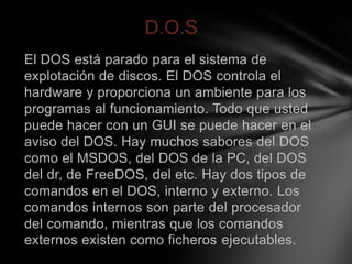 D.O.S
El DOS está parado para el sistema de
explotación de discos. El DOS controla el
hardware y proporciona un ambiente para los
programas al funcionamiento. Todo que usted
puede hacer con un GUI se puede hacer en el
aviso del DOS. Hay muchos sabores del DOS
como el MSDOS, del DOS de la PC, del DOS
del dr, de FreeDOS, del etc. Hay dos tipos de
comandos en el DOS, interno y externo. Los
comandos internos son parte del procesador
del comando, mientras que los comandos
externos existen como ficheros ejecutables.
 