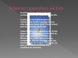 Sistema operativo 32 bitsEn principio significa que el sistema es capaz de  desplazar el doble de información por ciclo de reloj que en un sistema de 32bits. OJO, no que ese desplazamiento sea más rápido, sino que se desplazan más datos. Evidentemente, lo primero puede implicar lo segundo en determinadas circunstancias, pero no siempre. También implica un aumento en las direcciones de memoria, lo que hace que se supere el límite que tienen los sistemas de 32bits, establecido en 4GB. La capacidad de direccionamiento de memoria de un sistema de 64bits es de aproximadamente 16 exabytes. 