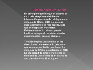 Sistema operativo 32 bitsLas operaciones de coma flotante también tienen un aumento significativo, así como el conjunto de instrucciones de diferentes tipos soportados. Las ventajas son muchas y en muchos apartados, no solo en lo referente a la memoria. Pero aquí surge la pregunta del millón: ¿Es realmente la opción de un sistema operativo (sobre todo Windows) de 64bits para el usuario doméstico? Ya en el tutorial Windows 32 bits o Windows 64 bits. vimos las diferencias que había entre las versiones de Windows de 32bits y de 64bits. 