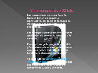 Sistema operativo de 32 bitsEn principio, a pesar de las mejoras en el rendimiento que supone un sistema operativo de 64bits, la respuesta es que, salvo que realmente necesitemos una memoria RAM por encima de los 3.5GB (que es lo máximo que deja para el usuario los sistemas de 32bits, salvo excepciones que comentaremos más adelante), la respuesta es que no, ya que los inconvenientes que se puede encontrar son superiores a las ventajas obtenidas. Para un usuario doméstico son muy pocas las ocasiones en las que realmente va a necesitar más de 3.5GB de RAM. Por otra parte, las versiones superiores de Windows Vista, aunque no dejan disponibles para el usuario más de 3.5GB (aproximadamente), sí que aprovecha ese resto de memoria, desplazando hacia esa zona una parte de lo que antes se ejecutaba en la zona disponible para el sistema (ver el tutorial Utilizar 4GB de RAM en Windows Vista 32 bits). 