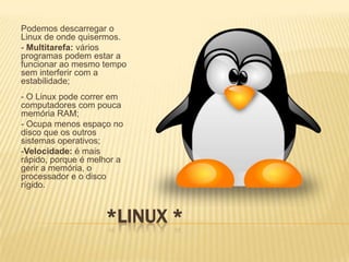 Podemos descarregar o
Linux de onde quisermos.
- Multitarefa: vários
programas podem estar a
funcionar ao mesmo tempo
sem interferir com a
estabilidade;
- O Linux pode correr em
computadores com pouca
memória RAM;
- Ocupa menos espaço no
disco que os outros
sistemas operativos;
-Velocidade: é mais
rápido, porque é melhor a
gerir a memória, o
processador e o disco
rígido.

*LINUX *

 