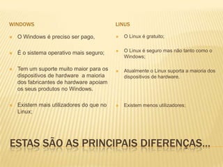 WINDOWS

LINUS



O Windows é preciso ser pago,



O Linux é gratuito;



É o sistema operativo mais seguro;



O Linux é seguro mas não tanto como o
Windows;



Tem um suporte muito maior para os
dispositivos de hardware a maioria
dos fabricantes de hardware apoiam
os seus produtos no Windows.



Atualmente o Linux suporta a maioria dos
dispositivos de hardware.



Existem mais utilizadores do que no
Linux;



Existem menos utilizadores;

ESTAS SÃO AS PRINCIPAIS DIFERENÇAS…

 