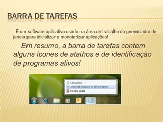 BARRA DE TAREFAS
É um software aplicativo usado na área de trabalho do gerenciador de
janela para inicializar e monotarizar aplicações!

Em resumo, a barra de tarefas contem
alguns ícones de atalhos e de identificação
de programas ativos!

 